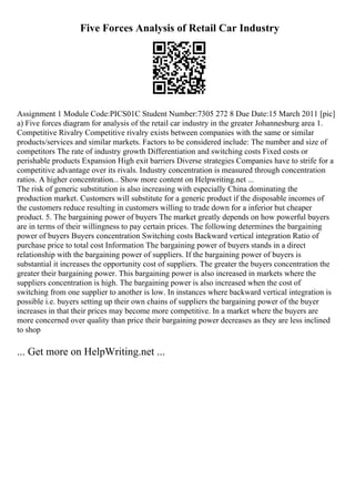 Five Forces Analysis of Retail Car Industry
Assignment 1 Module Code:PICS01C Student Number:7305 272 8 Due Date:15 March 2011 [pic]
a) Five forces diagram for analysis of the retail car industry in the greater Johannesburg area 1.
Competitive Rivalry Competitive rivalry exists between companies with the same or similar
products/services and similar markets. Factors to be considered include: The number and size of
competitors The rate of industry growth Differentiation and switching costs Fixed costs or
perishable products Expansion High exit barriers Diverse strategies Companies have to strife for a
competitive advantage over its rivals. Industry concentration is measured through concentration
ratios. A higher concentration... Show more content on Helpwriting.net ...
The risk of generic substitution is also increasing with especially China dominating the
production market. Customers will substitute for a generic product if the disposable incomes of
the customers reduce resulting in customers willing to trade down for a inferior but cheaper
product. 5. The bargaining power of buyers The market greatly depends on how powerful buyers
are in terms of their willingness to pay certain prices. The following determines the bargaining
power of buyers Buyers concentration Switching costs Backward vertical integration Ratio of
purchase price to total cost Information The bargaining power of buyers stands in a direct
relationship with the bargaining power of suppliers. If the bargaining power of buyers is
substantial it increases the opportunity cost of suppliers. The greater the buyers concentration the
greater their bargaining power. This bargaining power is also increased in markets where the
suppliers concentration is high. The bargaining power is also increased when the cost of
switching from one supplier to another is low. In instances where backward vertical integration is
possible i.e. buyers setting up their own chains of suppliers the bargaining power of the buyer
increases in that their prices may become more competitive. In a market where the buyers are
more concerned over quality than price their bargaining power decreases as they are less inclined
to shop
... Get more on HelpWriting.net ...
 