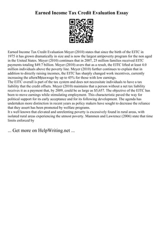 Earned Income Tax Credit Evaluation Essay
Earned Income Tax Credit Evaluation Meyer (2010) states that since the birth of the EITC in
1975 it has grown dramatically in size and is now the largest antipoverty program for the non aged
in the United States. Meyer (2010) continues that in 2007, 25 million families received EITC
payments totaling $49.7 billion. Meyer (2010) avers that as a result, the EITC lifted at least 4.0
million individuals above the poverty line. Meyer (2010) further continues to explain that in
addition to directly raising incomes, the EITC has sharply changed work incentives, currently
increasing the afterвЂђtaxwage by up to 45% for those with low earnings.
The EITC overall is part of the tax system and does not necessitate individuals to have a tax
liability that the credit offsets. Meyer (2010) maintains that a person without a net tax liability
receives it as a payment that, by 2009, could be as large as $5,657. The objective of the EITC has
been to move earnings while stimulating employment. This characteristic paved the way for
political support for its early acceptance and for its following development. The agenda has
undertaken more distinction in recent years as policy makers have sought to decrease the reliance
that they assert has been promoted by welfare programs.
It s well known that elevated and unrelenting poverty is excessively found in rural areas, with
isolated rural areas experiencing the utmost poverty. Mammen and Lawrence (2006) state that time
limits enforced by
... Get more on HelpWriting.net ...
 