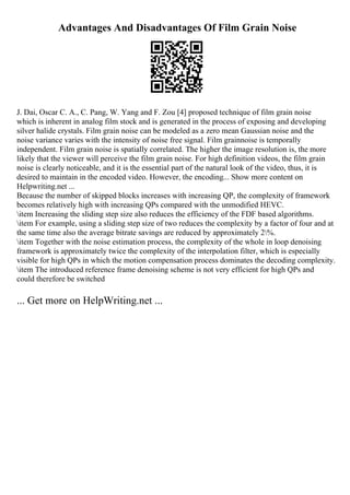 Advantages And Disadvantages Of Film Grain Noise
J. Dai, Oscar C. A., C. Pang, W. Yang and F. Zou [4] proposed technique of film grain noise
which is inherent in analog film stock and is generated in the process of exposing and developing
silver halide crystals. Film grain noise can be modeled as a zero mean Gaussian noise and the
noise variance varies with the intensity of noise free signal. Film grainnoise is temporally
independent. Film grain noise is spatially correlated. The higher the image resolution is, the more
likely that the viewer will perceive the film grain noise. For high definition videos, the film grain
noise is clearly noticeable, and it is the essential part of the natural look of the video, thus, it is
desired to maintain in the encoded video. However, the encoding... Show more content on
Helpwriting.net ...
Because the number of skipped blocks increases with increasing QP, the complexity of framework
becomes relatively high with increasing QPs compared with the unmodified HEVC.
item Increasing the sliding step size also reduces the efficiency of the FDF based algorithms.
item For example, using a sliding step size of two reduces the complexity by a factor of four and at
the same time also the average bitrate savings are reduced by approximately 2%.
item Together with the noise estimation process, the complexity of the whole in loop denoising
framework is approximately twice the complexity of the interpolation filter, which is especially
visible for high QPs in which the motion compensation process dominates the decoding complexity.
item The introduced reference frame denoising scheme is not very efficient for high QPs and
could therefore be switched
... Get more on HelpWriting.net ...
 