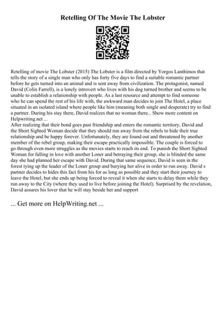 Retelling Of The Movie The Lobster
Retelling of movie The Lobster (2015) The Lobster is a film directed by Yorgos Lanthimos that
tells the story of a single man who only has forty five days to find a suitable romantic partner
before he gets turned into an animal and is sent away from civilization. The protagonist, named
David (Colin Farrell), is a lonely introvert who lives with his dog turned brother and seems to be
unable to establish a relationship with people. As a last resource and attempt to find someone
who he can spend the rest of his life with, the awkward man decides to join The Hotel, a place
situated in an isolated island where people like him (meaning both single and desperate) try to find
a partner. During his stay there, David realizes that no woman there... Show more content on
Helpwriting.net ...
After realizing that their bond goes past friendship and enters the romantic territory, David and
the Short Sighted Woman decide that they should run away from the rebels to hide their true
relationship and be happy forever. Unfortunately, they are found out and threatened by another
member of the rebel group, making their escape practically impossible. The couple is forced to
go through even more struggles as the movies starts to reach its end. To punish the Short Sighted
Woman for falling in love with another Loner and betraying their group, she is blinded the same
day she had planned her escape with David. During that same sequence, David is seen in the
forest tying up the leader of the Loner group and burying her alive in order to run away. David s
partner decides to hides this fact from his for as long as possible and they start their journey to
leave the Hotel, but she ends up being forced to reveal it when she starts to delay them while they
run away to the City (where they used to live before joining the Hotel). Surprised by the revelation,
David assures his lover that he will stay beside her and support
... Get more on HelpWriting.net ...
 