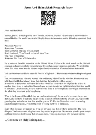 Jesus And Hahnukkah Research Paper
Jesus and Hanukkah
Yeshua, (Jesus) did not spend a lot of time in Jerusalem. Most of His ministry is recorded to be
around Galilee. He would have made His pilgrimage to Jerusalem on the following appointed feast
days:
Pesach or Passover
Shavuot or Pentecost
Yom Kippur or The Day of Atonement
Rosh Hashanah, Yom Teruah or Jewish New Year
The Feast of Trumpets
Sukkot or The Feast of Tabernacles.
He is however found in Jerusalem on the 25th of Kislev. Kislev is the ninth month on the Biblical
calendar and corresponds to November and December on our Gregorian calendar. We are told in
John, that Jesus went into the Temple to join in the celebration of the festival of dedication.
This celebration would have been the festival of lights or ... Show more content on Helpwriting.net
...
The Jews surrounded Him and wanted Him to identify Himself as the Messiah. He more or less
told them that He had already done that, but they did not believe Him anyway.
It was here in Solomon s porch that Jesus had identified Himself as the Light of the World at
another time. Jesus is indeed the Shamash, our servant, the eternal light that sheds light in a world
of darkness. Unfortunately, He was not welcome there in the Temple and they began to stone him
for what they perceived to be blasphemy.
What is the lesson of Hanukkah that we can learn for today? As our world becomes darker and
darker, and the laws of our land have become in direct opposition to the laws of God, we need to
guard against assimilation into this world s system. We like the Maccabee s need to stand up
against unrighteousness, even to the point of losing our lives if necessary.
Even when the odds are against us, if we are on Gods side then we have a majority. The Holy
things of God deserve our allegiance and they are to be protected. No one can plunder your temple
and take from you the treasure that is hidden there. They can take your life, but your light is
... Get more on HelpWriting.net ...
 