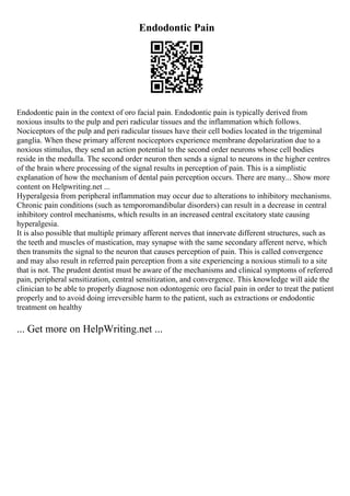 Endodontic Pain
Endodontic pain in the context of oro facial pain. Endodontic pain is typically derived from
noxious insults to the pulp and peri radicular tissues and the inflammation which follows.
Nociceptors of the pulp and peri radicular tissues have their cell bodies located in the trigeminal
ganglia. When these primary afferent nociceptors experience membrane depolarization due to a
noxious stimulus, they send an action potential to the second order neurons whose cell bodies
reside in the medulla. The second order neuron then sends a signal to neurons in the higher centres
of the brain where processing of the signal results in perception of pain. This is a simplistic
explanation of how the mechanism of dental pain perception occurs. There are many... Show more
content on Helpwriting.net ...
Hyperalgesia from peripheral inflammation may occur due to alterations to inhibitory mechanisms.
Chronic pain conditions (such as temporomandibular disorders) can result in a decrease in central
inhibitory control mechanisms, which results in an increased central excitatory state causing
hyperalgesia.
It is also possible that multiple primary afferent nerves that innervate different structures, such as
the teeth and muscles of mastication, may synapse with the same secondary afferent nerve, which
then transmits the signal to the neuron that causes perception of pain. This is called convergence
and may also result in referred pain perception from a site experiencing a noxious stimuli to a site
that is not. The prudent dentist must be aware of the mechanisms and clinical symptoms of referred
pain, peripheral sensitization, central sensitization, and convergence. This knowledge will aide the
clinician to be able to properly diagnose non odontogenic oro facial pain in order to treat the patient
properly and to avoid doing irreversible harm to the patient, such as extractions or endodontic
treatment on healthy
... Get more on HelpWriting.net ...
 