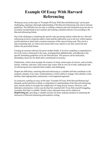 Example Of Essay With Harvard
Referencing
Writing an essay on the topic of "Example Of Essay With Harvard Referencing" can be quite
challenging, requiring a thorough understanding of the Harvard referencing style and its intricate
guidelines. The difficulty lies not only in crafting a coherent and well-structured essay but also in
accurately incorporating in-text citations and creating a detailed reference list according to the
Harvard referencing format.
One of the challenges is mastering the specific rules governing citation within the text. Harvard
referencing involves citing the author's name and the publication year in the text, which requires
careful attention to detail and a constant awareness of the sources being used. This can be a
time-consuming task, as writers must ensure that every citation is not only correct but also
follows the prescribed format.
Creating an accurate reference list poses another hurdle. It involves compiling a comprehensive
list of all sources referenced in the essay, arranging them alphabetically, and adhering to the
specific formatting guidelines set by the Harvard style. This process can be meticulous,
demanding a keen eye for detail and a commitment to accuracy.
Furthermore, writers must navigate the nuances of citing various types of sources, such as books,
articles, websites, and more. Each source type comes with its own set of rules, making the task
of referencing diverse materials both complex and challenging.
Despite the difficulties, mastering Harvard referencing is a valuable skill that contributes to the
academic integrity of an essay. It demonstrates a writer's ability to engage with scholarly works,
attribute ideas appropriately, and present a well-supported argument.
In conclusion, tackling an essay on the topic "Example Of Essay With Harvard Referencing"
demands careful attention to detail, a comprehensive understanding of the Harvard referencing
style, and the ability to navigate the complexities of citing diverse sources. However, with
dedication and practice, writers can develop this essential skill. If you find yourself struggling,
remember that help is available. Similar essays and much more can be ordered on
HelpWriting.net, providing a valuable resource for those seeking assistance in mastering the
intricacies of Harvard referencing and academic writing.
Example Of Essay With Harvard Referencing Example Of Essay With Harvard Referencing
 