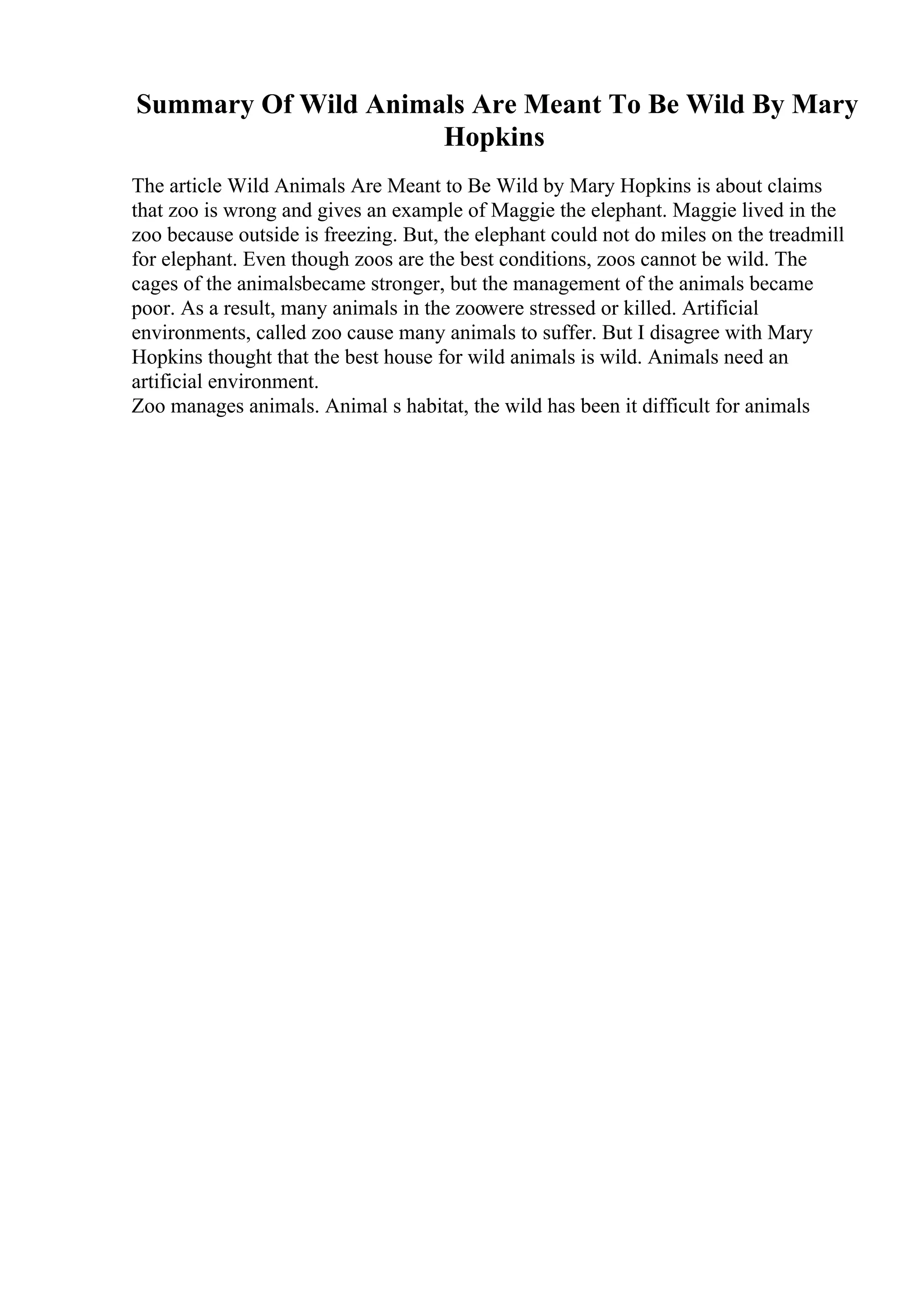 Summary Of Wild Animals Are Meant To Be Wild By Mary
Hopkins
The article Wild Animals Are Meant to Be Wild by Mary Hopkins is about claims
that zoo is wrong and gives an example of Maggie the elephant. Maggie lived in the
zoo because outside is freezing. But, the elephant could not do miles on the treadmill
for elephant. Even though zoos are the best conditions, zoos cannot be wild. The
cages of the animalsbecame stronger, but the management of the animals became
poor. As a result, many animals in the zoowere stressed or killed. Artificial
environments, called zoo cause many animals to suffer. But I disagree with Mary
Hopkins thought that the best house for wild animals is wild. Animals need an
artificial environment.
Zoo manages animals. Animal s habitat, the wild has been it difficult for animals
 