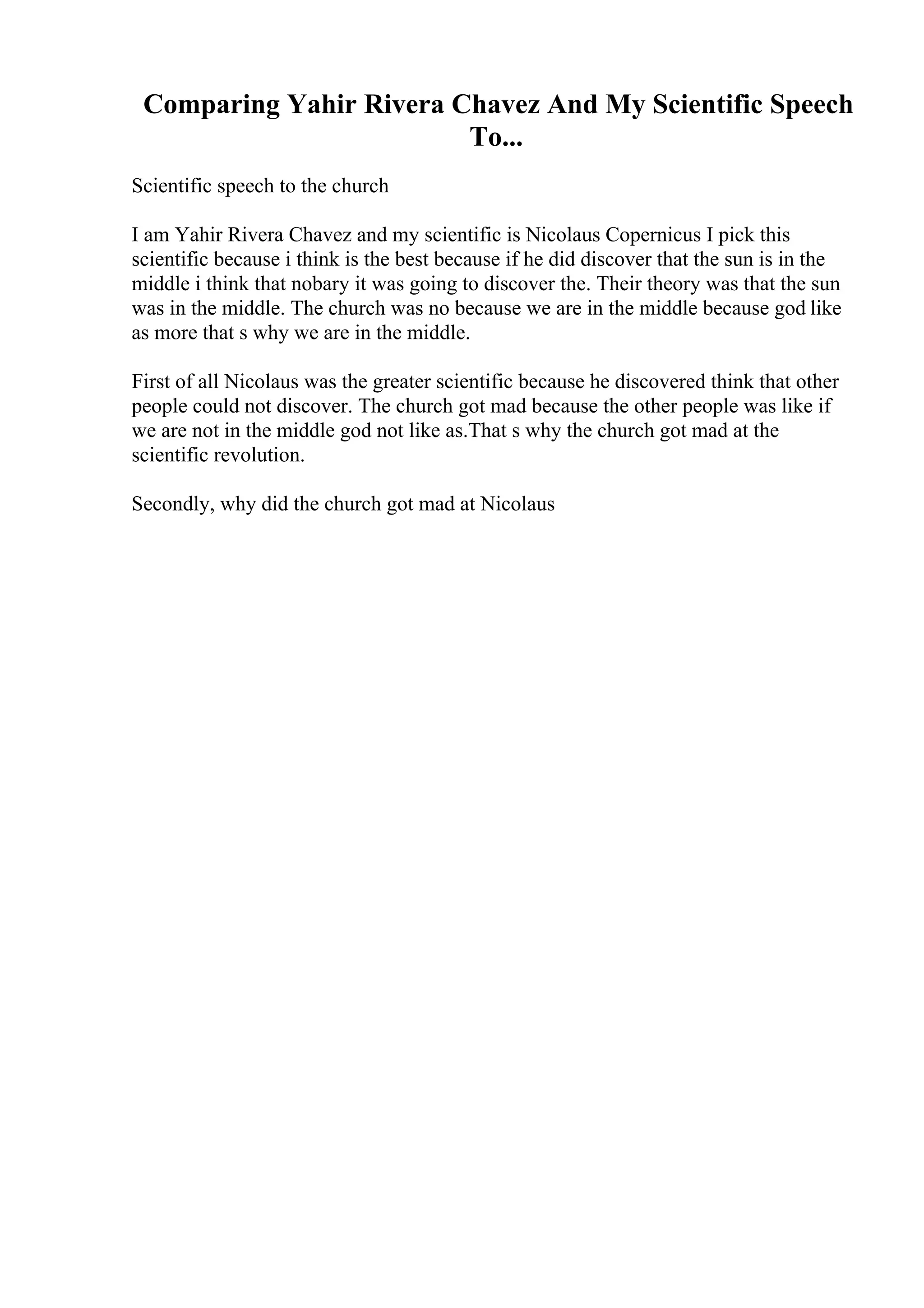Comparing Yahir Rivera Chavez And My Scientific Speech
To...
Scientific speech to the church
I am Yahir Rivera Chavez and my scientific is Nicolaus Copernicus I pick this
scientific because i think is the best because if he did discover that the sun is in the
middle i think that nobary it was going to discover the. Their theory was that the sun
was in the middle. The church was no because we are in the middle because god like
as more that s why we are in the middle.
First of all Nicolaus was the greater scientific because he discovered think that other
people could not discover. The church got mad because the other people was like if
we are not in the middle god not like as.That s why the church got mad at the
scientific revolution.
Secondly, why did the church got mad at Nicolaus
 