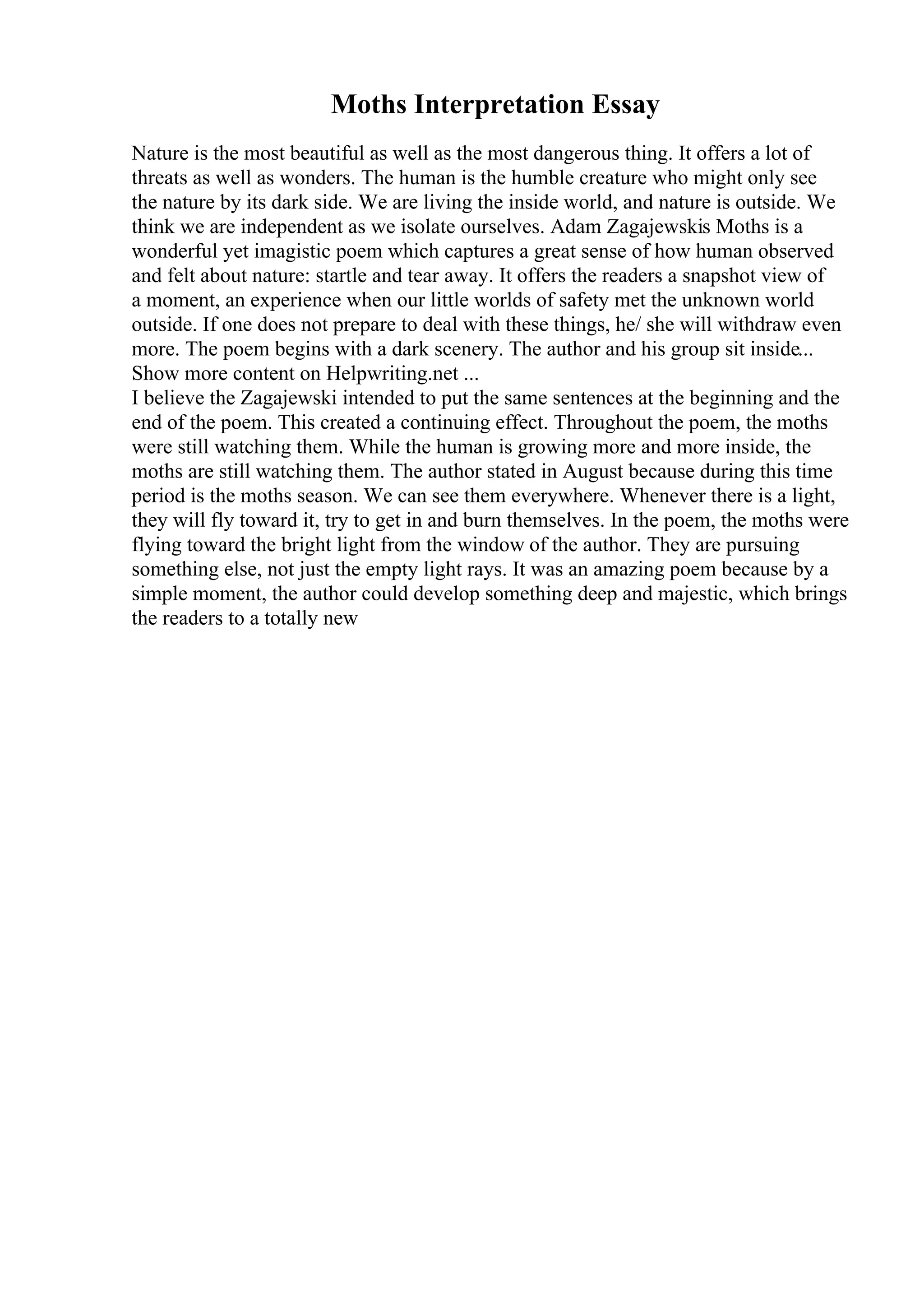 Moths Interpretation Essay
Nature is the most beautiful as well as the most dangerous thing. It offers a lot of
threats as well as wonders. The human is the humble creature who might only see
the nature by its dark side. We are living the inside world, and nature is outside. We
think we are independent as we isolate ourselves. Adam Zagajewskis Moths is a
wonderful yet imagistic poem which captures a great sense of how human observed
and felt about nature: startle and tear away. It offers the readers a snapshot view of
a moment, an experience when our little worlds of safety met the unknown world
outside. If one does not prepare to deal with these things, he/ she will withdraw even
more. The poem begins with a dark scenery. The author and his group sit inside...
Show more content on Helpwriting.net ...
I believe the Zagajewski intended to put the same sentences at the beginning and the
end of the poem. This created a continuing effect. Throughout the poem, the moths
were still watching them. While the human is growing more and more inside, the
moths are still watching them. The author stated in August because during this time
period is the moths season. We can see them everywhere. Whenever there is a light,
they will fly toward it, try to get in and burn themselves. In the poem, the moths were
flying toward the bright light from the window of the author. They are pursuing
something else, not just the empty light rays. It was an amazing poem because by a
simple moment, the author could develop something deep and majestic, which brings
the readers to a totally new
 
