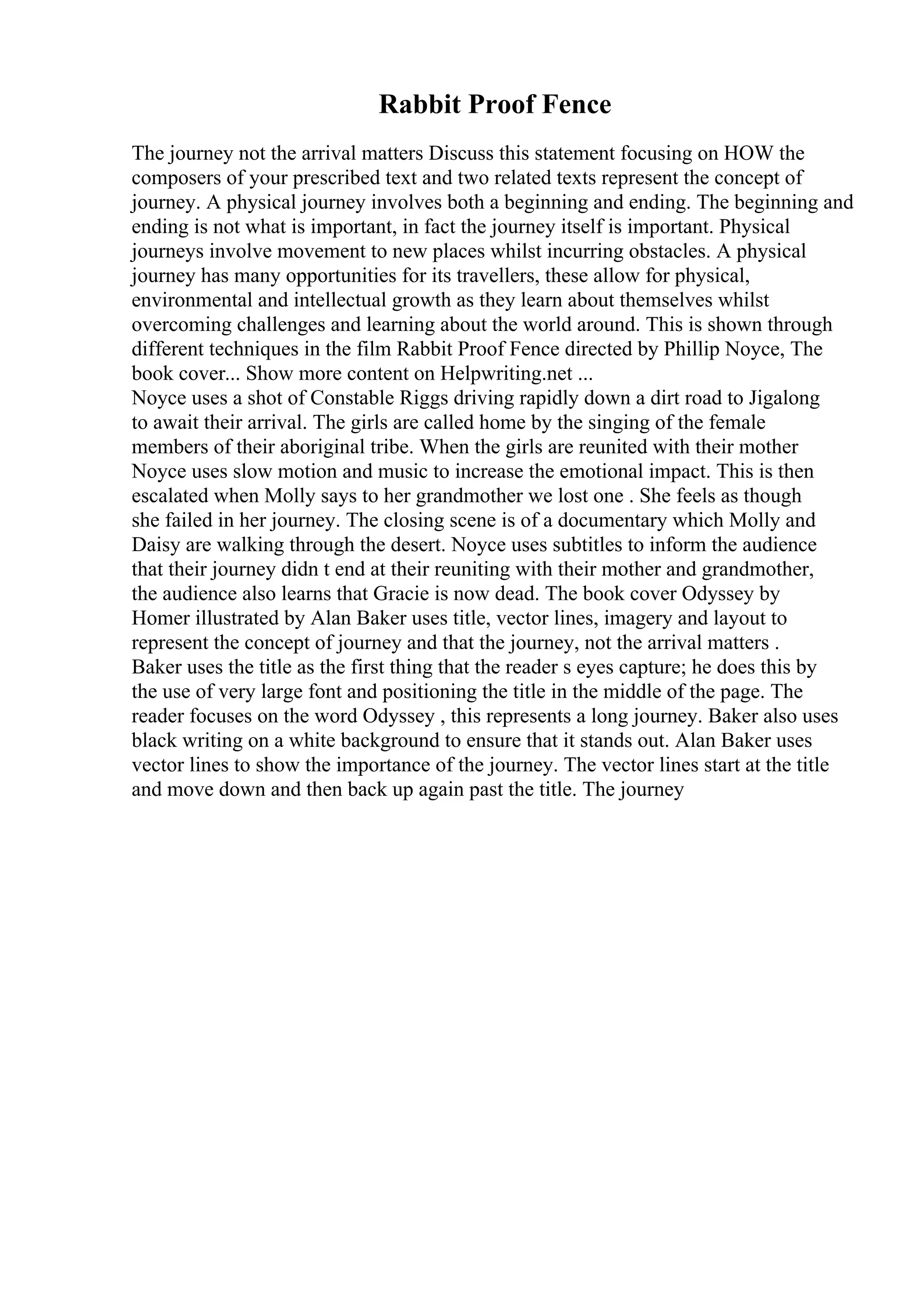 Rabbit Proof Fence
The journey not the arrival matters Discuss this statement focusing on HOW the
composers of your prescribed text and two related texts represent the concept of
journey. A physical journey involves both a beginning and ending. The beginning and
ending is not what is important, in fact the journey itself is important. Physical
journeys involve movement to new places whilst incurring obstacles. A physical
journey has many opportunities for its travellers, these allow for physical,
environmental and intellectual growth as they learn about themselves whilst
overcoming challenges and learning about the world around. This is shown through
different techniques in the film Rabbit Proof Fence directed by Phillip Noyce, The
book cover... Show more content on Helpwriting.net ...
Noyce uses a shot of Constable Riggs driving rapidly down a dirt road to Jigalong
to await their arrival. The girls are called home by the singing of the female
members of their aboriginal tribe. When the girls are reunited with their mother
Noyce uses slow motion and music to increase the emotional impact. This is then
escalated when Molly says to her grandmother we lost one . She feels as though
she failed in her journey. The closing scene is of a documentary which Molly and
Daisy are walking through the desert. Noyce uses subtitles to inform the audience
that their journey didn t end at their reuniting with their mother and grandmother,
the audience also learns that Gracie is now dead. The book cover Odyssey by
Homer illustrated by Alan Baker uses title, vector lines, imagery and layout to
represent the concept of journey and that the journey, not the arrival matters .
Baker uses the title as the first thing that the reader s eyes capture; he does this by
the use of very large font and positioning the title in the middle of the page. The
reader focuses on the word Odyssey , this represents a long journey. Baker also uses
black writing on a white background to ensure that it stands out. Alan Baker uses
vector lines to show the importance of the journey. The vector lines start at the title
and move down and then back up again past the title. The journey
 