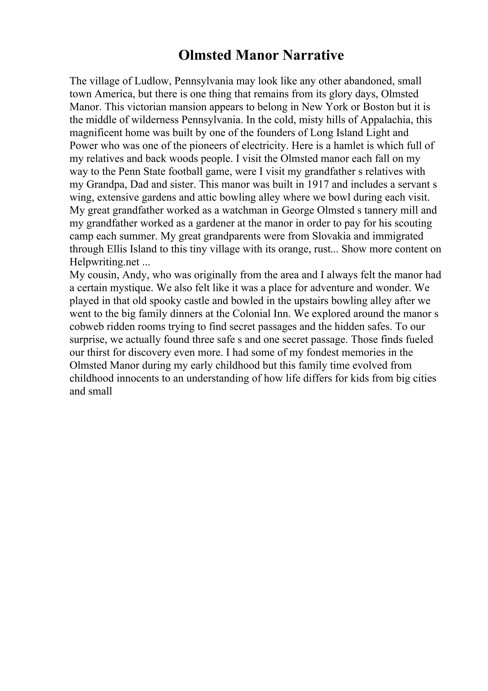 Olmsted Manor Narrative
The village of Ludlow, Pennsylvania may look like any other abandoned, small
town America, but there is one thing that remains from its glory days, Olmsted
Manor. This victorian mansion appears to belong in New York or Boston but it is
the middle of wilderness Pennsylvania. In the cold, misty hills of Appalachia, this
magnificent home was built by one of the founders of Long Island Light and
Power who was one of the pioneers of electricity. Here is a hamlet is which full of
my relatives and back woods people. I visit the Olmsted manor each fall on my
way to the Penn State football game, were I visit my grandfather s relatives with
my Grandpa, Dad and sister. This manor was built in 1917 and includes a servant s
wing, extensive gardens and attic bowling alley where we bowl during each visit.
My great grandfather worked as a watchman in George Olmsted s tannery mill and
my grandfather worked as a gardener at the manor in order to pay for his scouting
camp each summer. My great grandparents were from Slovakia and immigrated
through Ellis Island to this tiny village with its orange, rust... Show more content on
Helpwriting.net ...
My cousin, Andy, who was originally from the area and I always felt the manor had
a certain mystique. We also felt like it was a place for adventure and wonder. We
played in that old spooky castle and bowled in the upstairs bowling alley after we
went to the big family dinners at the Colonial Inn. We explored around the manor s
cobweb ridden rooms trying to find secret passages and the hidden safes. To our
surprise, we actually found three safe s and one secret passage. Those finds fueled
our thirst for discovery even more. I had some of my fondest memories in the
Olmsted Manor during my early childhood but this family time evolved from
childhood innocents to an understanding of how life differs for kids from big cities
and small
 
