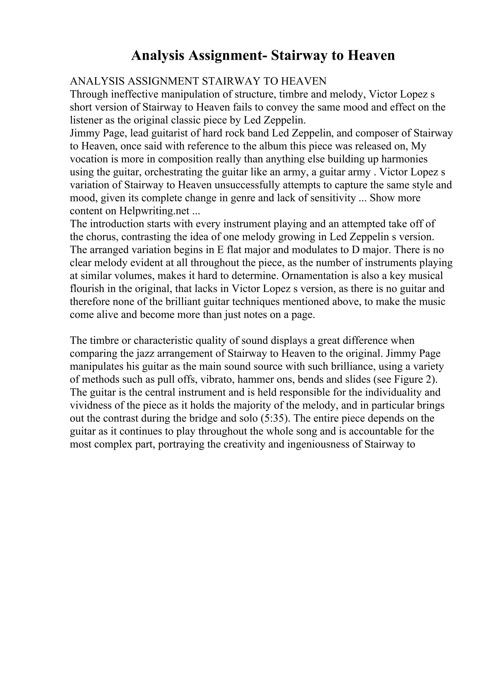 Analysis Assignment- Stairway to Heaven
ANALYSIS ASSIGNMENT STAIRWAY TO HEAVEN
Through ineffective manipulation of structure, timbre and melody, Victor Lopez s
short version of Stairway to Heaven fails to convey the same mood and effect on the
listener as the original classic piece by Led Zeppelin.
Jimmy Page, lead guitarist of hard rock band Led Zeppelin, and composer of Stairway
to Heaven, once said with reference to the album this piece was released on, My
vocation is more in composition really than anything else building up harmonies
using the guitar, orchestrating the guitar like an army, a guitar army . Victor Lopez s
variation of Stairway to Heaven unsuccessfully attempts to capture the same style and
mood, given its complete change in genre and lack of sensitivity ... Show more
content on Helpwriting.net ...
The introduction starts with every instrument playing and an attempted take off of
the chorus, contrasting the idea of one melody growing in Led Zeppelin s version.
The arranged variation begins in E flat major and modulates to D major. There is no
clear melody evident at all throughout the piece, as the number of instruments playing
at similar volumes, makes it hard to determine. Ornamentation is also a key musical
flourish in the original, that lacks in Victor Lopez s version, as there is no guitar and
therefore none of the brilliant guitar techniques mentioned above, to make the music
come alive and become more than just notes on a page.
The timbre or characteristic quality of sound displays a great difference when
comparing the jazz arrangement of Stairway to Heaven to the original. Jimmy Page
manipulates his guitar as the main sound source with such brilliance, using a variety
of methods such as pull offs, vibrato, hammer ons, bends and slides (see Figure 2).
The guitar is the central instrument and is held responsible for the individuality and
vividness of the piece as it holds the majority of the melody, and in particular brings
out the contrast during the bridge and solo (5:35). The entire piece depends on the
guitar as it continues to play throughout the whole song and is accountable for the
most complex part, portraying the creativity and ingeniousness of Stairway to
 