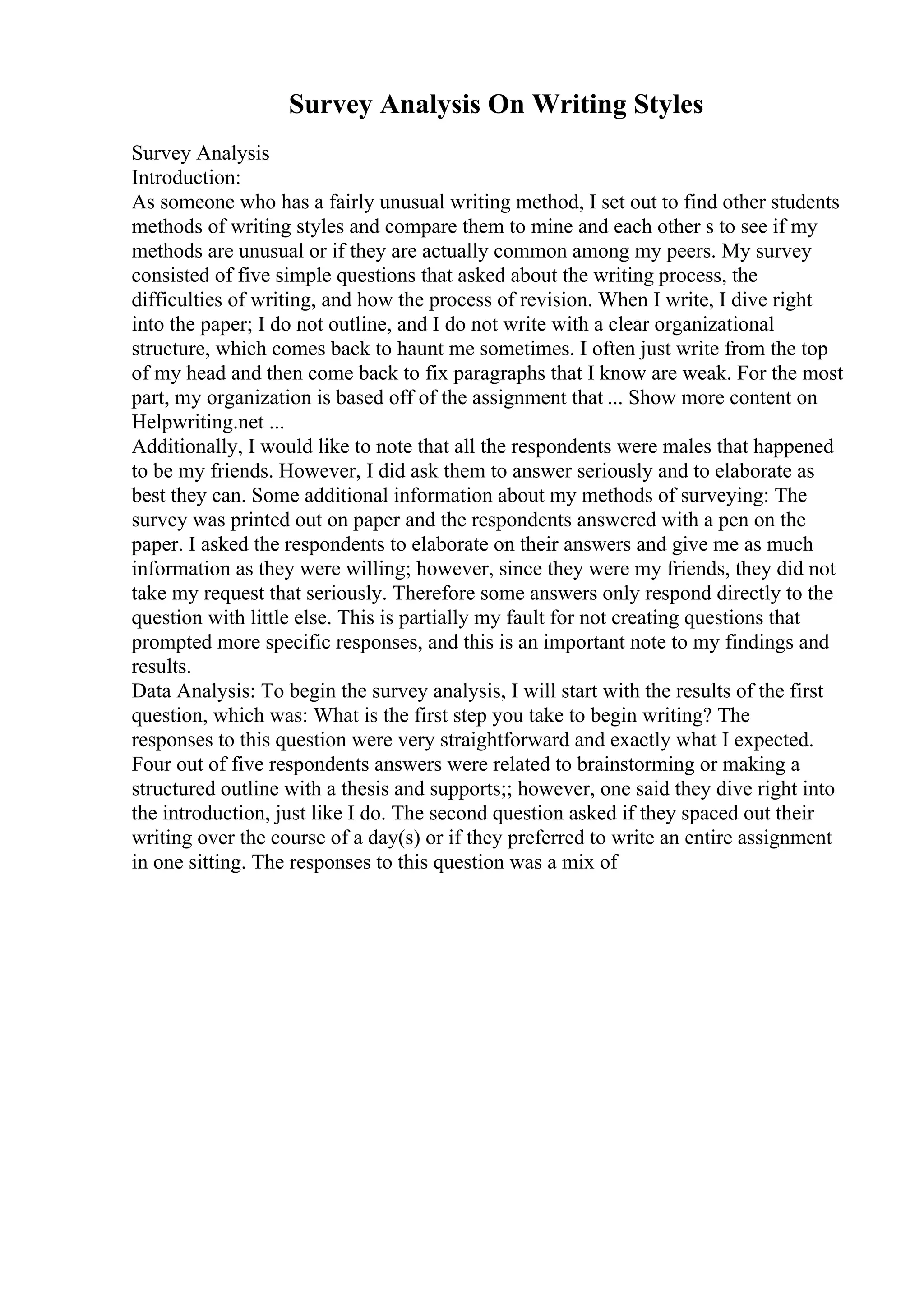 Survey Analysis On Writing Styles
Survey Analysis
Introduction:
As someone who has a fairly unusual writing method, I set out to find other students
methods of writing styles and compare them to mine and each other s to see if my
methods are unusual or if they are actually common among my peers. My survey
consisted of five simple questions that asked about the writing process, the
difficulties of writing, and how the process of revision. When I write, I dive right
into the paper; I do not outline, and I do not write with a clear organizational
structure, which comes back to haunt me sometimes. I often just write from the top
of my head and then come back to fix paragraphs that I know are weak. For the most
part, my organization is based off of the assignment that ... Show more content on
Helpwriting.net ...
Additionally, I would like to note that all the respondents were males that happened
to be my friends. However, I did ask them to answer seriously and to elaborate as
best they can. Some additional information about my methods of surveying: The
survey was printed out on paper and the respondents answered with a pen on the
paper. I asked the respondents to elaborate on their answers and give me as much
information as they were willing; however, since they were my friends, they did not
take my request that seriously. Therefore some answers only respond directly to the
question with little else. This is partially my fault for not creating questions that
prompted more specific responses, and this is an important note to my findings and
results.
Data Analysis: To begin the survey analysis, I will start with the results of the first
question, which was: What is the first step you take to begin writing? The
responses to this question were very straightforward and exactly what I expected.
Four out of five respondents answers were related to brainstorming or making a
structured outline with a thesis and supports;; however, one said they dive right into
the introduction, just like I do. The second question asked if they spaced out their
writing over the course of a day(s) or if they preferred to write an entire assignment
in one sitting. The responses to this question was a mix of
 
