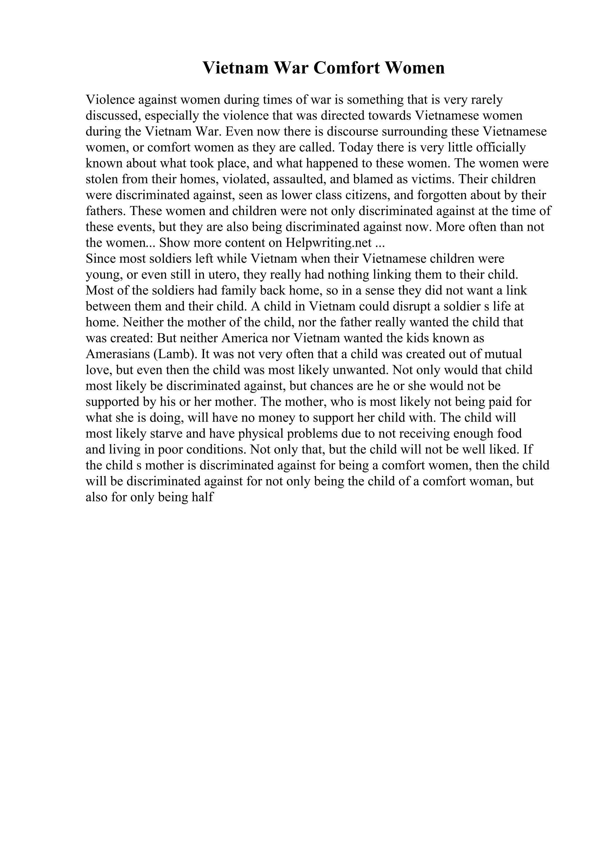 Vietnam War Comfort Women
Violence against women during times of war is something that is very rarely
discussed, especially the violence that was directed towards Vietnamese women
during the Vietnam War. Even now there is discourse surrounding these Vietnamese
women, or comfort women as they are called. Today there is very little officially
known about what took place, and what happened to these women. The women were
stolen from their homes, violated, assaulted, and blamed as victims. Their children
were discriminated against, seen as lower class citizens, and forgotten about by their
fathers. These women and children were not only discriminated against at the time of
these events, but they are also being discriminated against now. More often than not
the women... Show more content on Helpwriting.net ...
Since most soldiers left while Vietnam when their Vietnamese children were
young, or even still in utero, they really had nothing linking them to their child.
Most of the soldiers had family back home, so in a sense they did not want a link
between them and their child. A child in Vietnam could disrupt a soldier s life at
home. Neither the mother of the child, nor the father really wanted the child that
was created: But neither America nor Vietnam wanted the kids known as
Amerasians (Lamb). It was not very often that a child was created out of mutual
love, but even then the child was most likely unwanted. Not only would that child
most likely be discriminated against, but chances are he or she would not be
supported by his or her mother. The mother, who is most likely not being paid for
what she is doing, will have no money to support her child with. The child will
most likely starve and have physical problems due to not receiving enough food
and living in poor conditions. Not only that, but the child will not be well liked. If
the child s mother is discriminated against for being a comfort women, then the child
will be discriminated against for not only being the child of a comfort woman, but
also for only being half
 