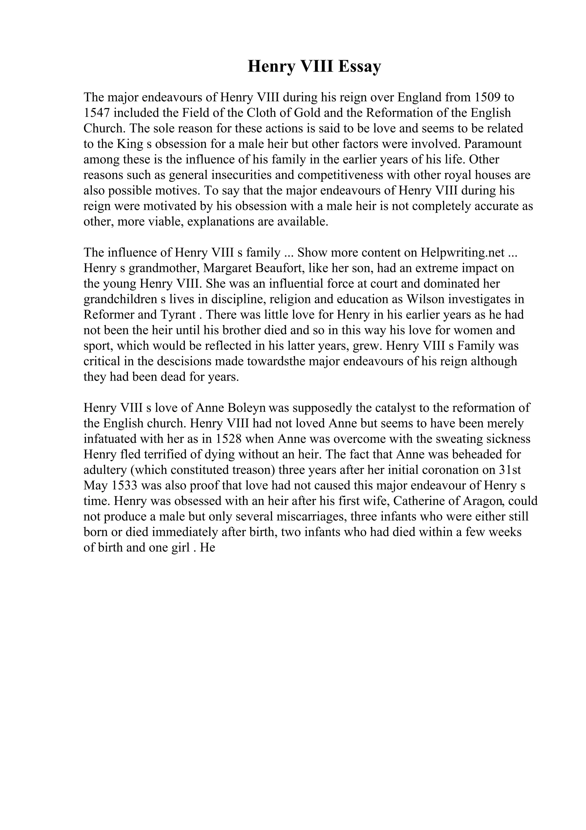 Henry VIII Essay
The major endeavours of Henry VIII during his reign over England from 1509 to
1547 included the Field of the Cloth of Gold and the Reformation of the English
Church. The sole reason for these actions is said to be love and seems to be related
to the King s obsession for a male heir but other factors were involved. Paramount
among these is the influence of his family in the earlier years of his life. Other
reasons such as general insecurities and competitiveness with other royal houses are
also possible motives. To say that the major endeavours of Henry VIII during his
reign were motivated by his obsession with a male heir is not completely accurate as
other, more viable, explanations are available.
The influence of Henry VIII s family ... Show more content on Helpwriting.net ...
Henry s grandmother, Margaret Beaufort, like her son, had an extreme impact on
the young Henry VIII. She was an influential force at court and dominated her
grandchildren s lives in discipline, religion and education as Wilson investigates in
Reformer and Tyrant . There was little love for Henry in his earlier years as he had
not been the heir until his brother died and so in this way his love for women and
sport, which would be reflected in his latter years, grew. Henry VIII s Family was
critical in the descisions made towardsthe major endeavours of his reign although
they had been dead for years.
Henry VIII s love of Anne Boleyn was supposedly the catalyst to the reformation of
the English church. Henry VIII had not loved Anne but seems to have been merely
infatuated with her as in 1528 when Anne was overcome with the sweating sickness
Henry fled terrified of dying without an heir. The fact that Anne was beheaded for
adultery (which constituted treason) three years after her initial coronation on 31st
May 1533 was also proof that love had not caused this major endeavour of Henry s
time. Henry was obsessed with an heir after his first wife, Catherine of Aragon, could
not produce a male but only several miscarriages, three infants who were either still
born or died immediately after birth, two infants who had died within a few weeks
of birth and one girl . He
 