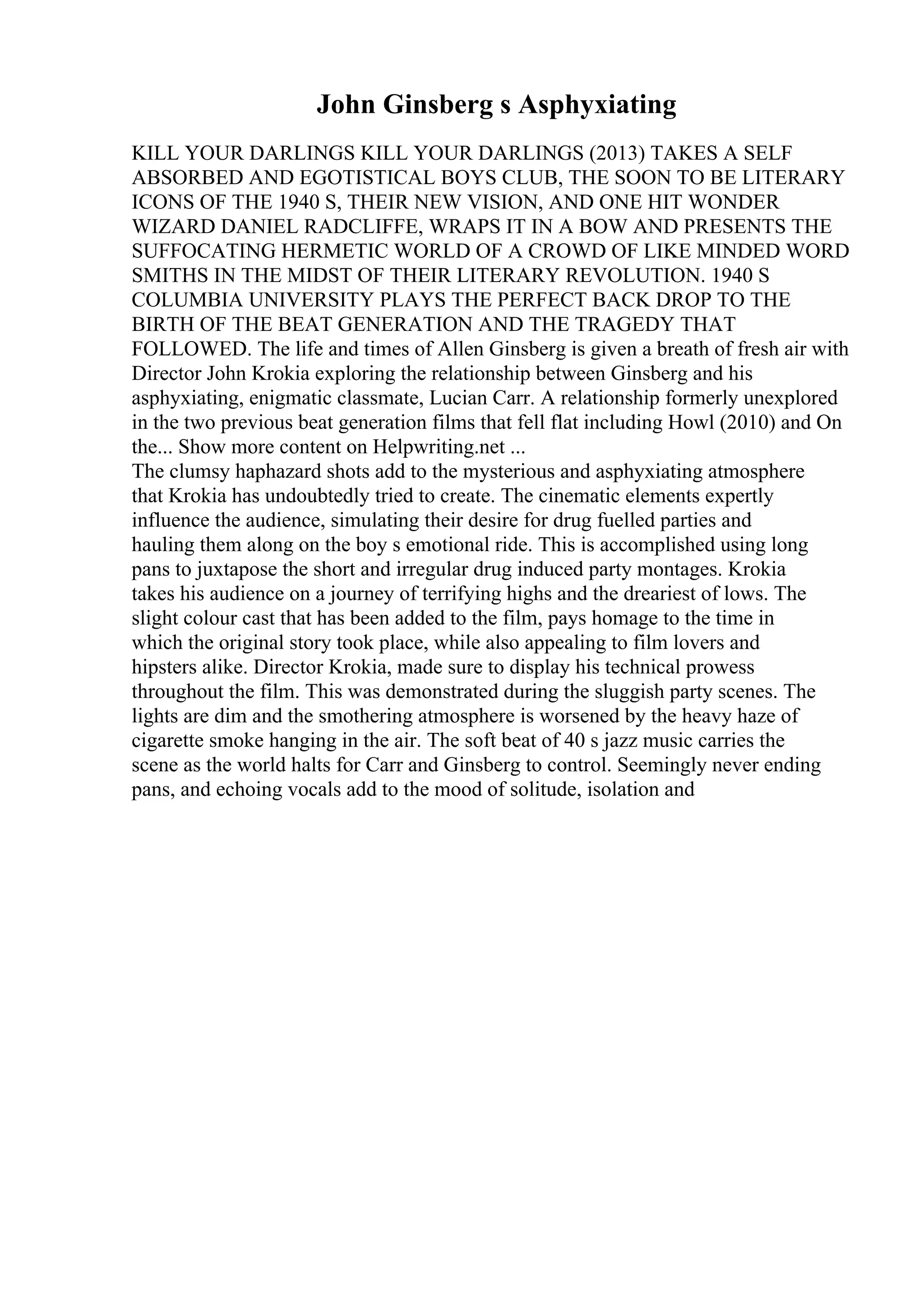 John Ginsberg s Asphyxiating
KILL YOUR DARLINGS KILL YOUR DARLINGS (2013) TAKES A SELF
ABSORBED AND EGOTISTICAL BOYS CLUB, THE SOON TO BE LITERARY
ICONS OF THE 1940 S, THEIR NEW VISION, AND ONE HIT WONDER
WIZARD DANIEL RADCLIFFE, WRAPS IT IN A BOW AND PRESENTS THE
SUFFOCATING HERMETIC WORLD OF A CROWD OF LIKE MINDED WORD
SMITHS IN THE MIDST OF THEIR LITERARY REVOLUTION. 1940 S
COLUMBIA UNIVERSITY PLAYS THE PERFECT BACK DROP TO THE
BIRTH OF THE BEAT GENERATION AND THE TRAGEDY THAT
FOLLOWED. The life and times of Allen Ginsberg is given a breath of fresh air with
Director John Krokia exploring the relationship between Ginsberg and his
asphyxiating, enigmatic classmate, Lucian Carr. A relationship formerly unexplored
in the two previous beat generation films that fell flat including Howl (2010) and On
the... Show more content on Helpwriting.net ...
The clumsy haphazard shots add to the mysterious and asphyxiating atmosphere
that Krokia has undoubtedly tried to create. The cinematic elements expertly
influence the audience, simulating their desire for drug fuelled parties and
hauling them along on the boy s emotional ride. This is accomplished using long
pans to juxtapose the short and irregular drug induced party montages. Krokia
takes his audience on a journey of terrifying highs and the dreariest of lows. The
slight colour cast that has been added to the film, pays homage to the time in
which the original story took place, while also appealing to film lovers and
hipsters alike. Director Krokia, made sure to display his technical prowess
throughout the film. This was demonstrated during the sluggish party scenes. The
lights are dim and the smothering atmosphere is worsened by the heavy haze of
cigarette smoke hanging in the air. The soft beat of 40 s jazz music carries the
scene as the world halts for Carr and Ginsberg to control. Seemingly never ending
pans, and echoing vocals add to the mood of solitude, isolation and
 