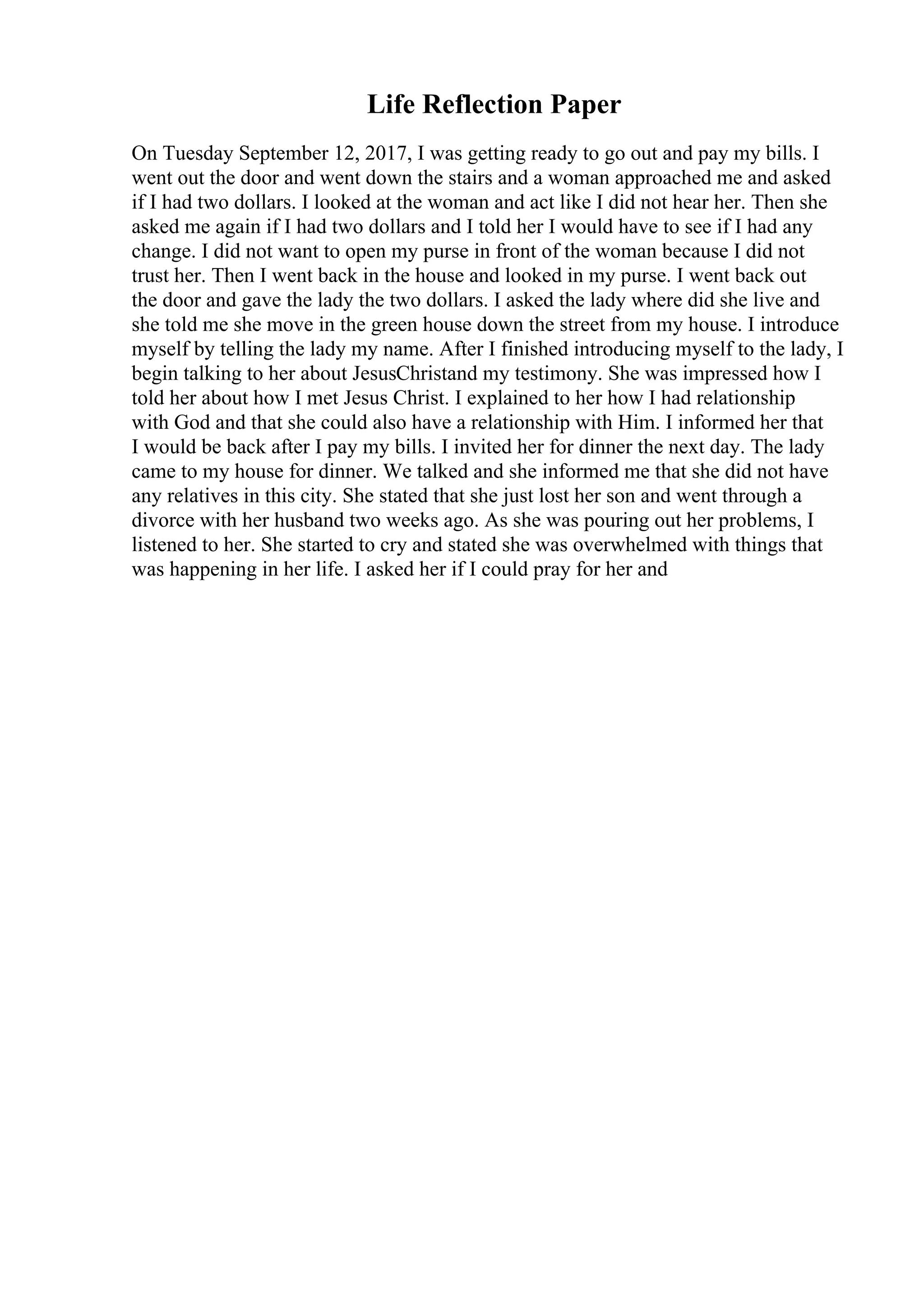 Life Reflection Paper
On Tuesday September 12, 2017, I was getting ready to go out and pay my bills. I
went out the door and went down the stairs and a woman approached me and asked
if I had two dollars. I looked at the woman and act like I did not hear her. Then she
asked me again if I had two dollars and I told her I would have to see if I had any
change. I did not want to open my purse in front of the woman because I did not
trust her. Then I went back in the house and looked in my purse. I went back out
the door and gave the lady the two dollars. I asked the lady where did she live and
she told me she move in the green house down the street from my house. I introduce
myself by telling the lady my name. After I finished introducing myself to the lady, I
begin talking to her about JesusChristand my testimony. She was impressed how I
told her about how I met Jesus Christ. I explained to her how I had relationship
with God and that she could also have a relationship with Him. I informed her that
I would be back after I pay my bills. I invited her for dinner the next day. The lady
came to my house for dinner. We talked and she informed me that she did not have
any relatives in this city. She stated that she just lost her son and went through a
divorce with her husband two weeks ago. As she was pouring out her problems, I
listened to her. She started to cry and stated she was overwhelmed with things that
was happening in her life. I asked her if I could pray for her and
 