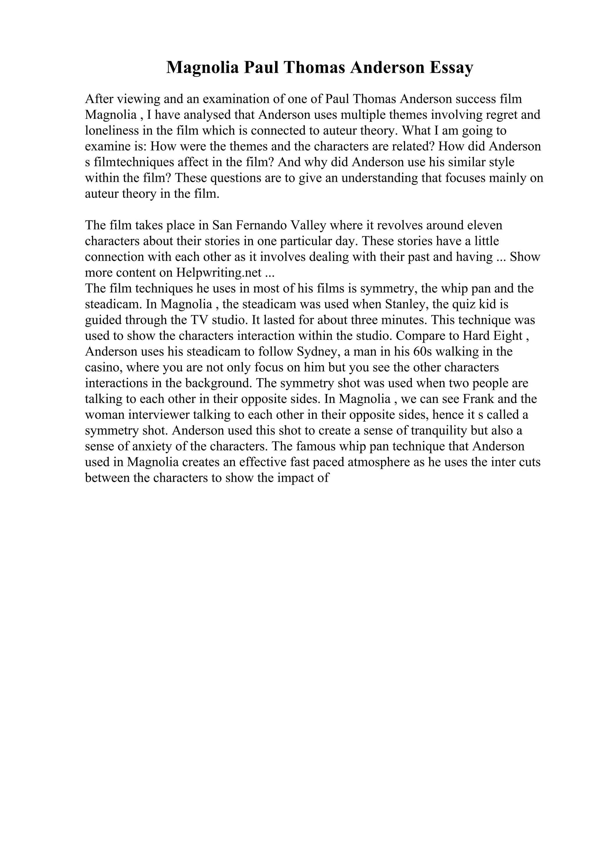 Magnolia Paul Thomas Anderson Essay
After viewing and an examination of one of Paul Thomas Anderson success film
Magnolia , I have analysed that Anderson uses multiple themes involving regret and
loneliness in the film which is connected to auteur theory. What I am going to
examine is: How were the themes and the characters are related? How did Anderson
s filmtechniques affect in the film? And why did Anderson use his similar style
within the film? These questions are to give an understanding that focuses mainly on
auteur theory in the film.
The film takes place in San Fernando Valley where it revolves around eleven
characters about their stories in one particular day. These stories have a little
connection with each other as it involves dealing with their past and having ... Show
more content on Helpwriting.net ...
The film techniques he uses in most of his films is symmetry, the whip pan and the
steadicam. In Magnolia , the steadicam was used when Stanley, the quiz kid is
guided through the TV studio. It lasted for about three minutes. This technique was
used to show the characters interaction within the studio. Compare to Hard Eight ,
Anderson uses his steadicam to follow Sydney, a man in his 60s walking in the
casino, where you are not only focus on him but you see the other characters
interactions in the background. The symmetry shot was used when two people are
talking to each other in their opposite sides. In Magnolia , we can see Frank and the
woman interviewer talking to each other in their opposite sides, hence it s called a
symmetry shot. Anderson used this shot to create a sense of tranquility but also a
sense of anxiety of the characters. The famous whip pan technique that Anderson
used in Magnolia creates an effective fast paced atmosphere as he uses the inter cuts
between the characters to show the impact of
 