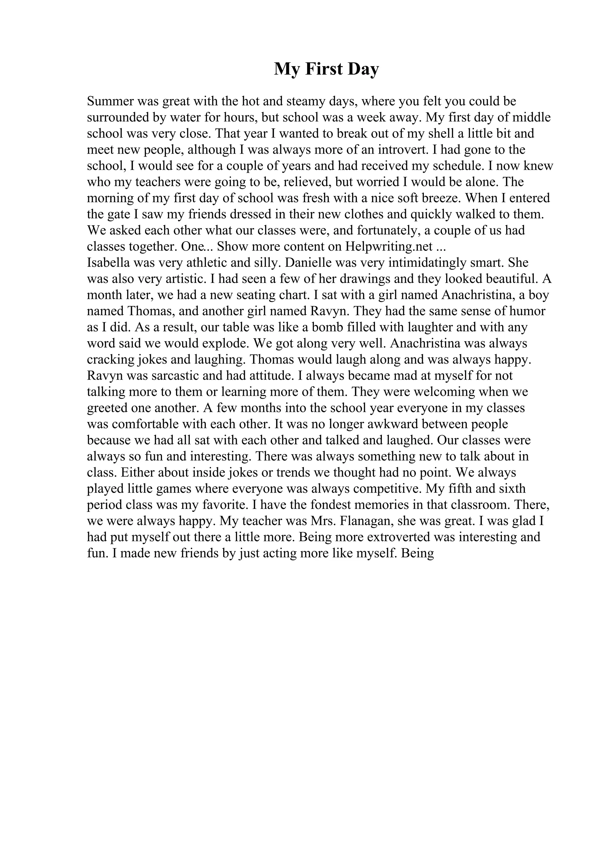 My First Day
Summer was great with the hot and steamy days, where you felt you could be
surrounded by water for hours, but school was a week away. My first day of middle
school was very close. That year I wanted to break out of my shell a little bit and
meet new people, although I was always more of an introvert. I had gone to the
school, I would see for a couple of years and had received my schedule. I now knew
who my teachers were going to be, relieved, but worried I would be alone. The
morning of my first day of school was fresh with a nice soft breeze. When I entered
the gate I saw my friends dressed in their new clothes and quickly walked to them.
We asked each other what our classes were, and fortunately, a couple of us had
classes together. One... Show more content on Helpwriting.net ...
Isabella was very athletic and silly. Danielle was very intimidatingly smart. She
was also very artistic. I had seen a few of her drawings and they looked beautiful. A
month later, we had a new seating chart. I sat with a girl named Anachristina, a boy
named Thomas, and another girl named Ravyn. They had the same sense of humor
as I did. As a result, our table was like a bomb filled with laughter and with any
word said we would explode. We got along very well. Anachristina was always
cracking jokes and laughing. Thomas would laugh along and was always happy.
Ravyn was sarcastic and had attitude. I always became mad at myself for not
talking more to them or learning more of them. They were welcoming when we
greeted one another. A few months into the school year everyone in my classes
was comfortable with each other. It was no longer awkward between people
because we had all sat with each other and talked and laughed. Our classes were
always so fun and interesting. There was always something new to talk about in
class. Either about inside jokes or trends we thought had no point. We always
played little games where everyone was always competitive. My fifth and sixth
period class was my favorite. I have the fondest memories in that classroom. There,
we were always happy. My teacher was Mrs. Flanagan, she was great. I was glad I
had put myself out there a little more. Being more extroverted was interesting and
fun. I made new friends by just acting more like myself. Being
 