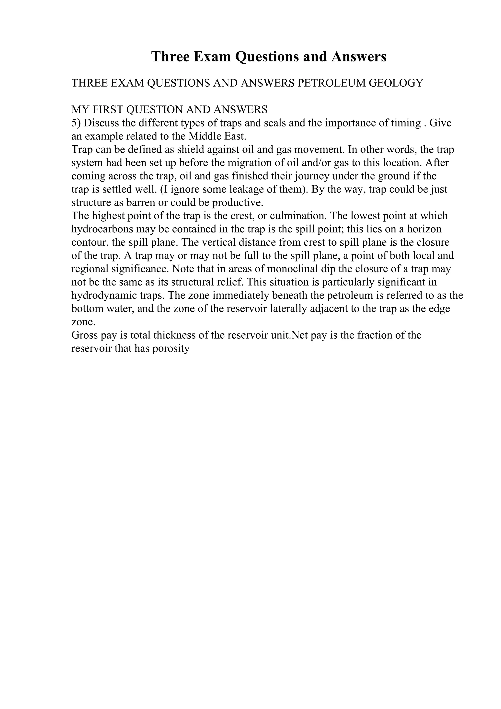 Three Exam Questions and Answers
THREE EXAM QUESTIONS AND ANSWERS PETROLEUM GEOLOGY
MY FIRST QUESTION AND ANSWERS
5) Discuss the different types of traps and seals and the importance of timing . Give
an example related to the Middle East.
Trap can be defined as shield against oil and gas movement. In other words, the trap
system had been set up before the migration of oil and/or gas to this location. After
coming across the trap, oil and gas finished their journey under the ground if the
trap is settled well. (I ignore some leakage of them). By the way, trap could be just
structure as barren or could be productive.
The highest point of the trap is the crest, or culmination. The lowest point at which
hydrocarbons may be contained in the trap is the spill point; this lies on a horizon
contour, the spill plane. The vertical distance from crest to spill plane is the closure
of the trap. A trap may or may not be full to the spill plane, a point of both local and
regional significance. Note that in areas of monoclinal dip the closure of a trap may
not be the same as its structural relief. This situation is particularly significant in
hydrodynamic traps. The zone immediately beneath the petroleum is referred to as the
bottom water, and the zone of the reservoir laterally adjacent to the trap as the edge
zone.
Gross pay is total thickness of the reservoir unit.Net pay is the fraction of the
reservoir that has porosity
 