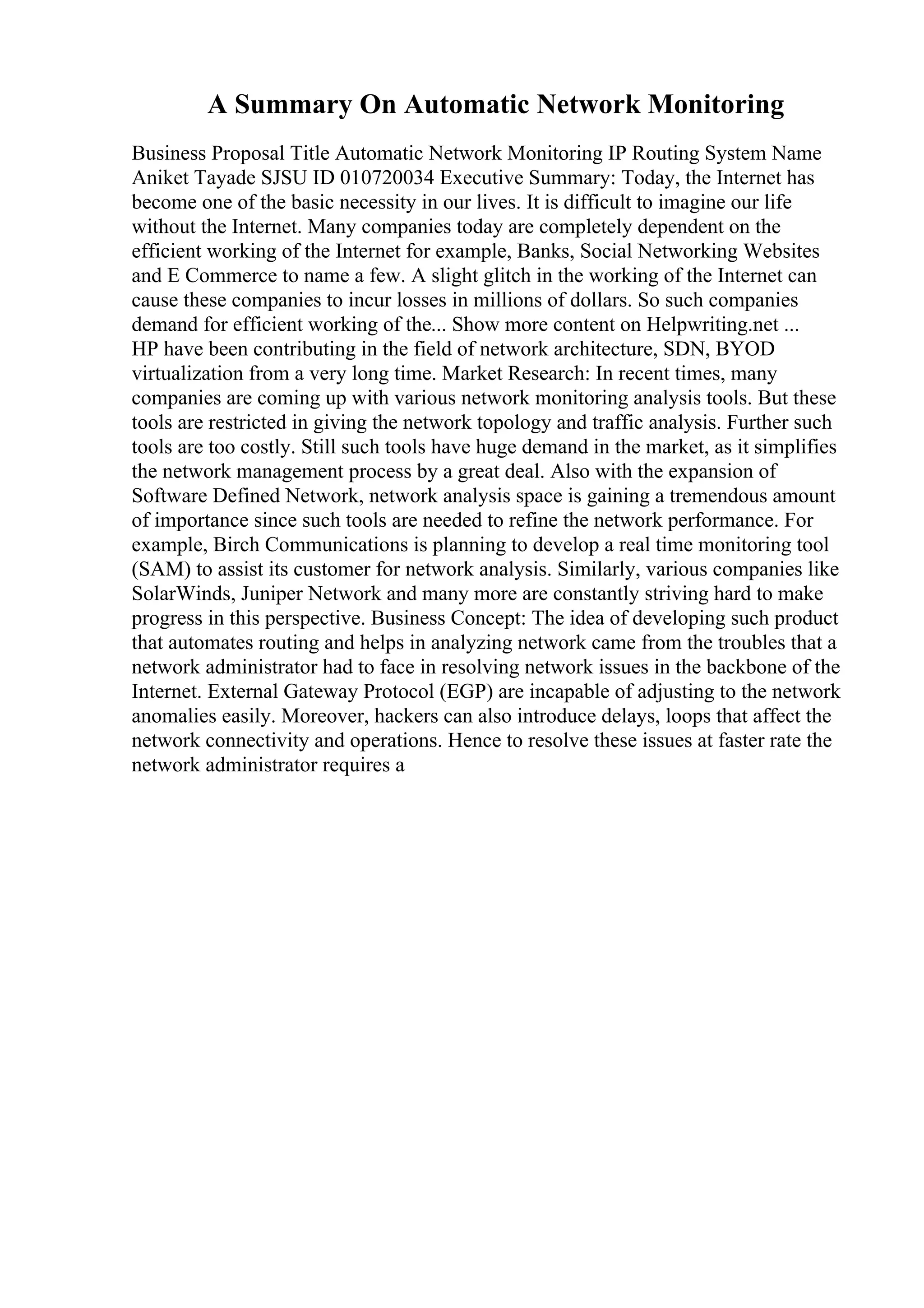 A Summary On Automatic Network Monitoring
Business Proposal Title Automatic Network Monitoring IP Routing System Name
Aniket Tayade SJSU ID 010720034 Executive Summary: Today, the Internet has
become one of the basic necessity in our lives. It is difficult to imagine our life
without the Internet. Many companies today are completely dependent on the
efficient working of the Internet for example, Banks, Social Networking Websites
and E Commerce to name a few. A slight glitch in the working of the Internet can
cause these companies to incur losses in millions of dollars. So such companies
demand for efficient working of the... Show more content on Helpwriting.net ...
HP have been contributing in the field of network architecture, SDN, BYOD
virtualization from a very long time. Market Research: In recent times, many
companies are coming up with various network monitoring analysis tools. But these
tools are restricted in giving the network topology and traffic analysis. Further such
tools are too costly. Still such tools have huge demand in the market, as it simplifies
the network management process by a great deal. Also with the expansion of
Software Defined Network, network analysis space is gaining a tremendous amount
of importance since such tools are needed to refine the network performance. For
example, Birch Communications is planning to develop a real time monitoring tool
(SAM) to assist its customer for network analysis. Similarly, various companies like
SolarWinds, Juniper Network and many more are constantly striving hard to make
progress in this perspective. Business Concept: The idea of developing such product
that automates routing and helps in analyzing network came from the troubles that a
network administrator had to face in resolving network issues in the backbone of the
Internet. External Gateway Protocol (EGP) are incapable of adjusting to the network
anomalies easily. Moreover, hackers can also introduce delays, loops that affect the
network connectivity and operations. Hence to resolve these issues at faster rate the
network administrator requires a
 