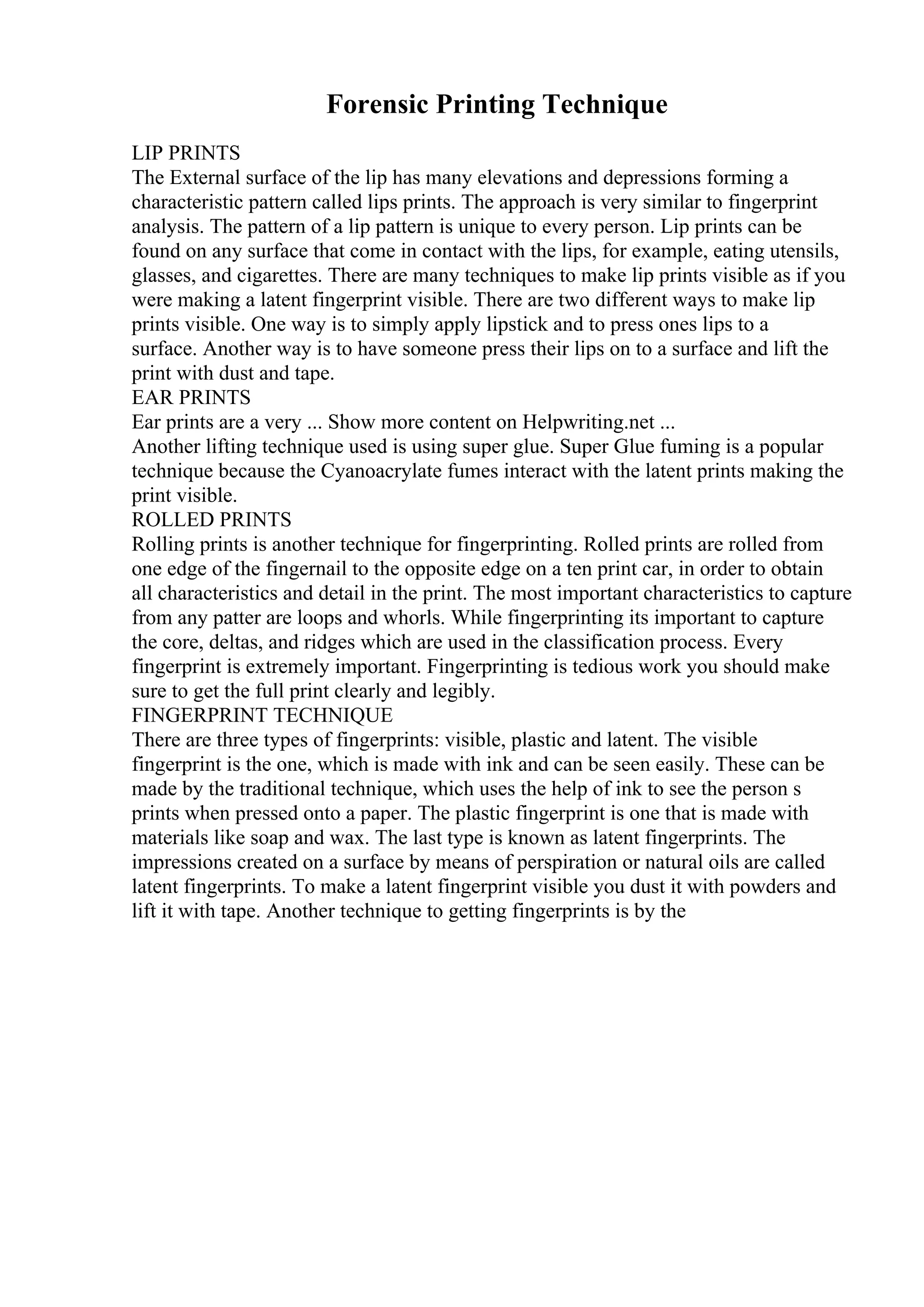 Forensic Printing Technique
LIP PRINTS
The External surface of the lip has many elevations and depressions forming a
characteristic pattern called lips prints. The approach is very similar to fingerprint
analysis. The pattern of a lip pattern is unique to every person. Lip prints can be
found on any surface that come in contact with the lips, for example, eating utensils,
glasses, and cigarettes. There are many techniques to make lip prints visible as if you
were making a latent fingerprint visible. There are two different ways to make lip
prints visible. One way is to simply apply lipstick and to press ones lips to a
surface. Another way is to have someone press their lips on to a surface and lift the
print with dust and tape.
EAR PRINTS
Ear prints are a very ... Show more content on Helpwriting.net ...
Another lifting technique used is using super glue. Super Glue fuming is a popular
technique because the Cyanoacrylate fumes interact with the latent prints making the
print visible.
ROLLED PRINTS
Rolling prints is another technique for fingerprinting. Rolled prints are rolled from
one edge of the fingernail to the opposite edge on a ten print car, in order to obtain
all characteristics and detail in the print. The most important characteristics to capture
from any patter are loops and whorls. While fingerprinting its important to capture
the core, deltas, and ridges which are used in the classification process. Every
fingerprint is extremely important. Fingerprinting is tedious work you should make
sure to get the full print clearly and legibly.
FINGERPRINT TECHNIQUE
There are three types of fingerprints: visible, plastic and latent. The visible
fingerprint is the one, which is made with ink and can be seen easily. These can be
made by the traditional technique, which uses the help of ink to see the person s
prints when pressed onto a paper. The plastic fingerprint is one that is made with
materials like soap and wax. The last type is known as latent fingerprints. The
impressions created on a surface by means of perspiration or natural oils are called
latent fingerprints. To make a latent fingerprint visible you dust it with powders and
lift it with tape. Another technique to getting fingerprints is by the
 