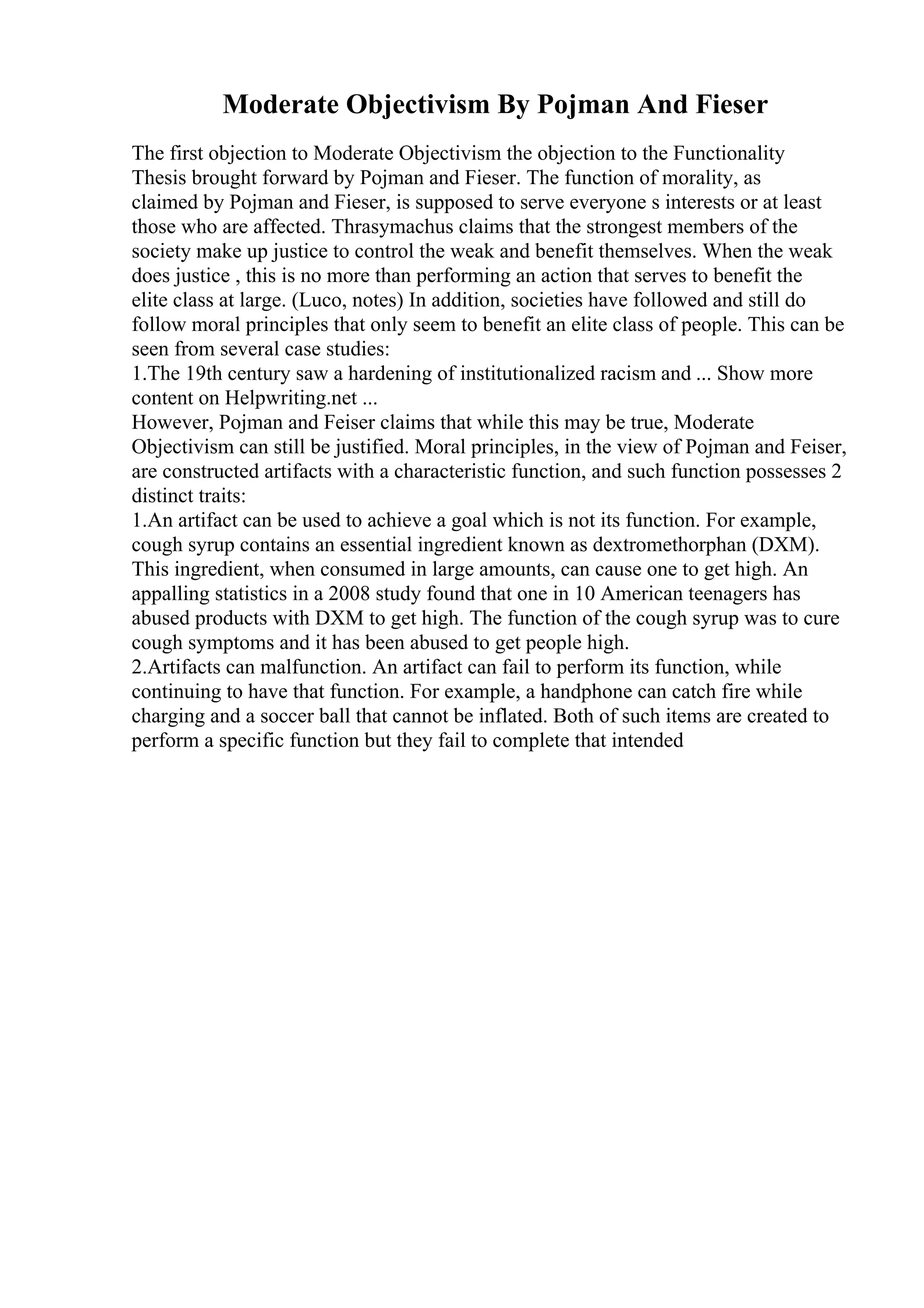 Moderate Objectivism By Pojman And Fieser
The first objection to Moderate Objectivism the objection to the Functionality
Thesis brought forward by Pojman and Fieser. The function of morality, as
claimed by Pojman and Fieser, is supposed to serve everyone s interests or at least
those who are affected. Thrasymachus claims that the strongest members of the
society make up justice to control the weak and benefit themselves. When the weak
does justice , this is no more than performing an action that serves to benefit the
elite class at large. (Luco, notes) In addition, societies have followed and still do
follow moral principles that only seem to benefit an elite class of people. This can be
seen from several case studies:
1.The 19th century saw a hardening of institutionalized racism and ... Show more
content on Helpwriting.net ...
However, Pojman and Feiser claims that while this may be true, Moderate
Objectivism can still be justified. Moral principles, in the view of Pojman and Feiser,
are constructed artifacts with a characteristic function, and such function possesses 2
distinct traits:
1.An artifact can be used to achieve a goal which is not its function. For example,
cough syrup contains an essential ingredient known as dextromethorphan (DXM).
This ingredient, when consumed in large amounts, can cause one to get high. An
appalling statistics in a 2008 study found that one in 10 American teenagers has
abused products with DXM to get high. The function of the cough syrup was to cure
cough symptoms and it has been abused to get people high.
2.Artifacts can malfunction. An artifact can fail to perform its function, while
continuing to have that function. For example, a handphone can catch fire while
charging and a soccer ball that cannot be inflated. Both of such items are created to
perform a specific function but they fail to complete that intended
 