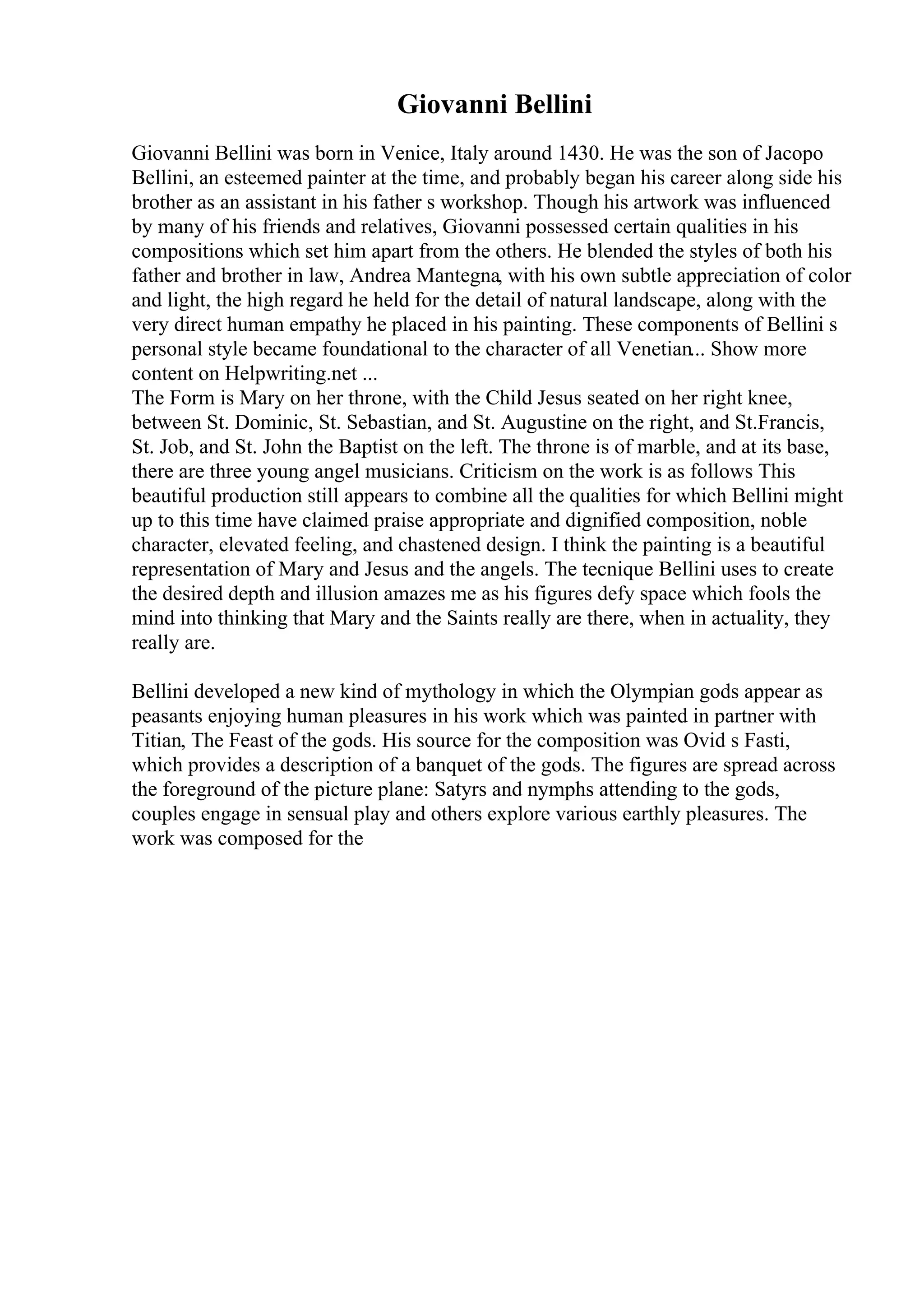 Giovanni Bellini
Giovanni Bellini was born in Venice, Italy around 1430. He was the son of Jacopo
Bellini, an esteemed painter at the time, and probably began his career along side his
brother as an assistant in his father s workshop. Though his artwork was influenced
by many of his friends and relatives, Giovanni possessed certain qualities in his
compositions which set him apart from the others. He blended the styles of both his
father and brother in law, Andrea Mantegna, with his own subtle appreciation of color
and light, the high regard he held for the detail of natural landscape, along with the
very direct human empathy he placed in his painting. These components of Bellini s
personal style became foundational to the character of all Venetian... Show more
content on Helpwriting.net ...
The Form is Mary on her throne, with the Child Jesus seated on her right knee,
between St. Dominic, St. Sebastian, and St. Augustine on the right, and St.Francis,
St. Job, and St. John the Baptist on the left. The throne is of marble, and at its base,
there are three young angel musicians. Criticism on the work is as follows This
beautiful production still appears to combine all the qualities for which Bellini might
up to this time have claimed praise appropriate and dignified composition, noble
character, elevated feeling, and chastened design. I think the painting is a beautiful
representation of Mary and Jesus and the angels. The tecnique Bellini uses to create
the desired depth and illusion amazes me as his figures defy space which fools the
mind into thinking that Mary and the Saints really are there, when in actuality, they
really are.
Bellini developed a new kind of mythology in which the Olympian gods appear as
peasants enjoying human pleasures in his work which was painted in partner with
Titian, The Feast of the gods. His source for the composition was Ovid s Fasti,
which provides a description of a banquet of the gods. The figures are spread across
the foreground of the picture plane: Satyrs and nymphs attending to the gods,
couples engage in sensual play and others explore various earthly pleasures. The
work was composed for the
 