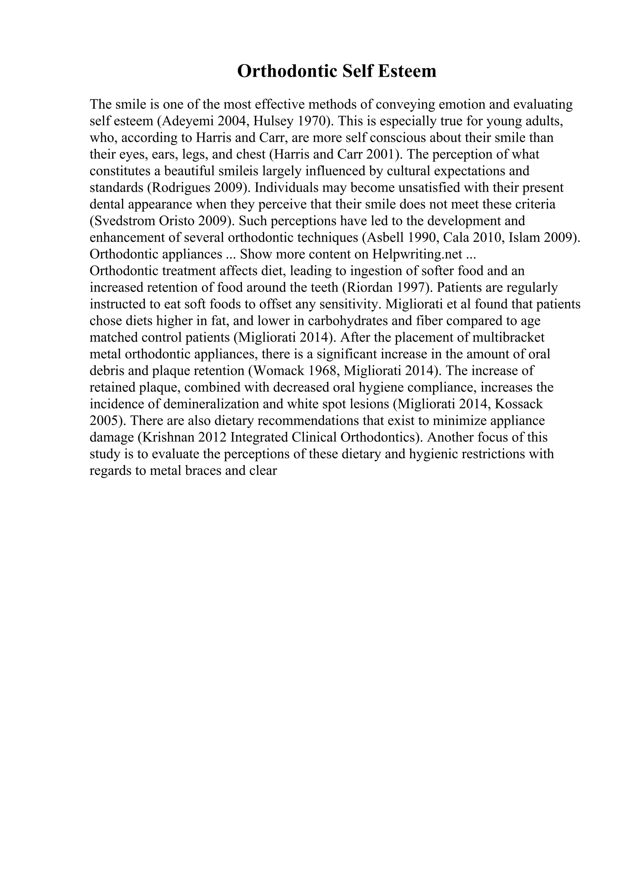 Orthodontic Self Esteem
The smile is one of the most effective methods of conveying emotion and evaluating
self esteem (Adeyemi 2004, Hulsey 1970). This is especially true for young adults,
who, according to Harris and Carr, are more self conscious about their smile than
their eyes, ears, legs, and chest (Harris and Carr 2001). The perception of what
constitutes a beautiful smileis largely influenced by cultural expectations and
standards (Rodrigues 2009). Individuals may become unsatisfied with their present
dental appearance when they perceive that their smile does not meet these criteria
(Svedstrom Oristo 2009). Such perceptions have led to the development and
enhancement of several orthodontic techniques (Asbell 1990, Cala 2010, Islam 2009).
Orthodontic appliances ... Show more content on Helpwriting.net ...
Orthodontic treatment affects diet, leading to ingestion of softer food and an
increased retention of food around the teeth (Riordan 1997). Patients are regularly
instructed to eat soft foods to offset any sensitivity. Migliorati et al found that patients
chose diets higher in fat, and lower in carbohydrates and fiber compared to age
matched control patients (Migliorati 2014). After the placement of multibracket
metal orthodontic appliances, there is a significant increase in the amount of oral
debris and plaque retention (Womack 1968, Migliorati 2014). The increase of
retained plaque, combined with decreased oral hygiene compliance, increases the
incidence of demineralization and white spot lesions (Migliorati 2014, Kossack
2005). There are also dietary recommendations that exist to minimize appliance
damage (Krishnan 2012 Integrated Clinical Orthodontics). Another focus of this
study is to evaluate the perceptions of these dietary and hygienic restrictions with
regards to metal braces and clear
 