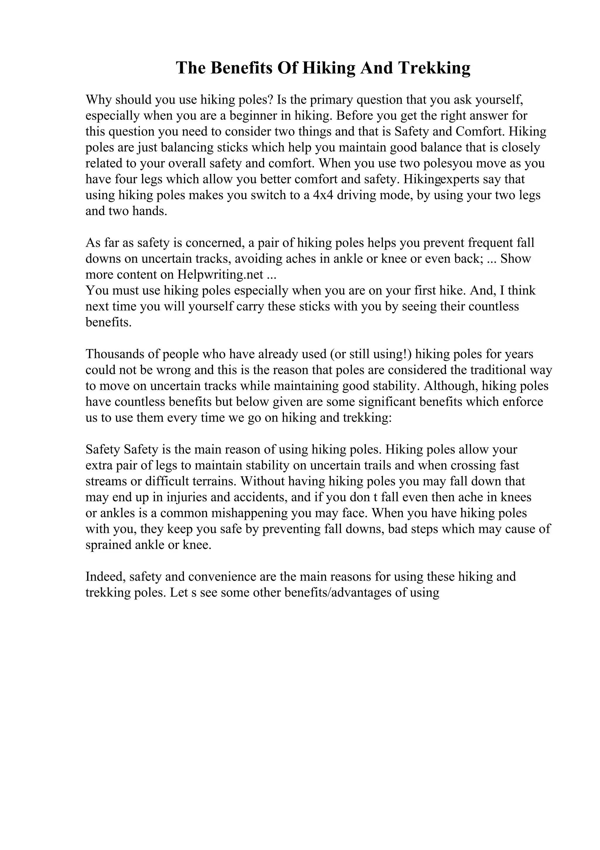 The Benefits Of Hiking And Trekking
Why should you use hiking poles? Is the primary question that you ask yourself,
especially when you are a beginner in hiking. Before you get the right answer for
this question you need to consider two things and that is Safety and Comfort. Hiking
poles are just balancing sticks which help you maintain good balance that is closely
related to your overall safety and comfort. When you use two polesyou move as you
have four legs which allow you better comfort and safety. Hikingexperts say that
using hiking poles makes you switch to a 4x4 driving mode, by using your two legs
and two hands.
As far as safety is concerned, a pair of hiking poles helps you prevent frequent fall
downs on uncertain tracks, avoiding aches in ankle or knee or even back; ... Show
more content on Helpwriting.net ...
You must use hiking poles especially when you are on your first hike. And, I think
next time you will yourself carry these sticks with you by seeing their countless
benefits.
Thousands of people who have already used (or still using!) hiking poles for years
could not be wrong and this is the reason that poles are considered the traditional way
to move on uncertain tracks while maintaining good stability. Although, hiking poles
have countless benefits but below given are some significant benefits which enforce
us to use them every time we go on hiking and trekking:
Safety Safety is the main reason of using hiking poles. Hiking poles allow your
extra pair of legs to maintain stability on uncertain trails and when crossing fast
streams or difficult terrains. Without having hiking poles you may fall down that
may end up in injuries and accidents, and if you don t fall even then ache in knees
or ankles is a common mishappening you may face. When you have hiking poles
with you, they keep you safe by preventing fall downs, bad steps which may cause of
sprained ankle or knee.
Indeed, safety and convenience are the main reasons for using these hiking and
trekking poles. Let s see some other benefits/advantages of using
 
