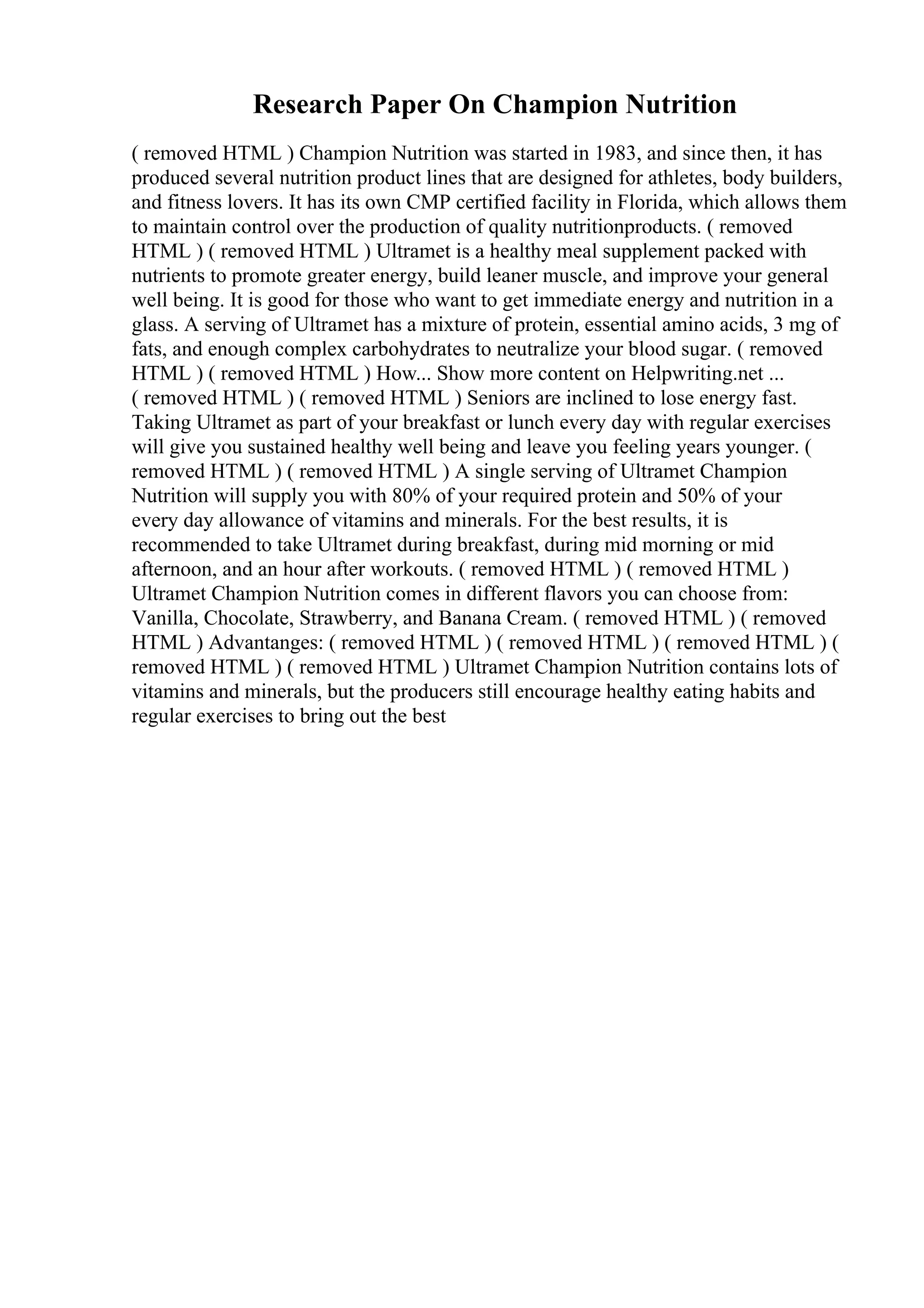 Research Paper On Champion Nutrition
( removed HTML ) Champion Nutrition was started in 1983, and since then, it has
produced several nutrition product lines that are designed for athletes, body builders,
and fitness lovers. It has its own CMP certified facility in Florida, which allows them
to maintain control over the production of quality nutritionproducts. ( removed
HTML ) ( removed HTML ) Ultramet is a healthy meal supplement packed with
nutrients to promote greater energy, build leaner muscle, and improve your general
well being. It is good for those who want to get immediate energy and nutrition in a
glass. A serving of Ultramet has a mixture of protein, essential amino acids, 3 mg of
fats, and enough complex carbohydrates to neutralize your blood sugar. ( removed
HTML ) ( removed HTML ) How... Show more content on Helpwriting.net ...
( removed HTML ) ( removed HTML ) Seniors are inclined to lose energy fast.
Taking Ultramet as part of your breakfast or lunch every day with regular exercises
will give you sustained healthy well being and leave you feeling years younger. (
removed HTML ) ( removed HTML ) A single serving of Ultramet Champion
Nutrition will supply you with 80% of your required protein and 50% of your
every day allowance of vitamins and minerals. For the best results, it is
recommended to take Ultramet during breakfast, during mid morning or mid
afternoon, and an hour after workouts. ( removed HTML ) ( removed HTML )
Ultramet Champion Nutrition comes in different flavors you can choose from:
Vanilla, Chocolate, Strawberry, and Banana Cream. ( removed HTML ) ( removed
HTML ) Advantanges: ( removed HTML ) ( removed HTML ) ( removed HTML ) (
removed HTML ) ( removed HTML ) Ultramet Champion Nutrition contains lots of
vitamins and minerals, but the producers still encourage healthy eating habits and
regular exercises to bring out the best
 