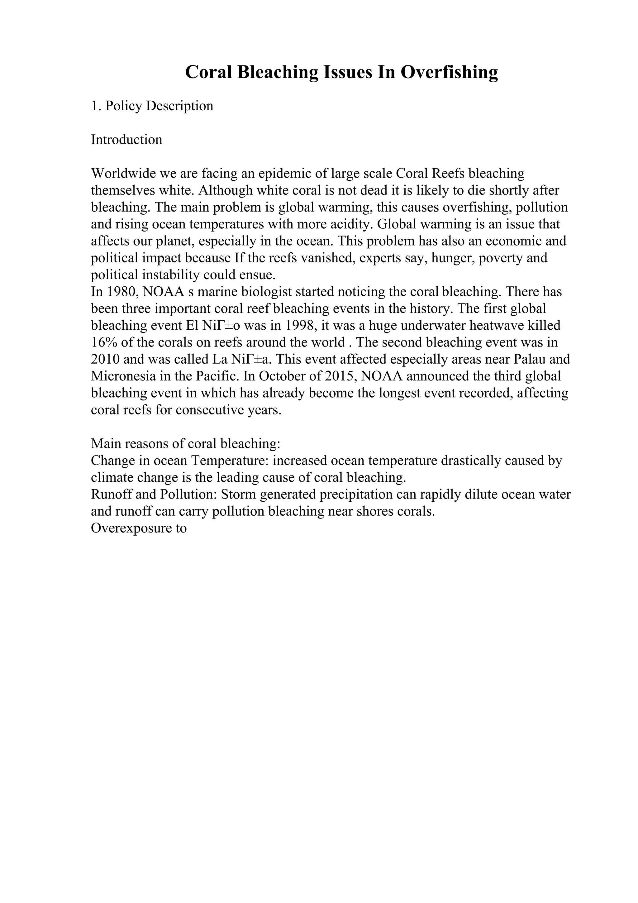 Coral Bleaching Issues In Overfishing
1. Policy Description
Introduction
Worldwide we are facing an epidemic of large scale Coral Reefs bleaching
themselves white. Although white coral is not dead it is likely to die shortly after
bleaching. The main problem is global warming, this causes overfishing, pollution
and rising ocean temperatures with more acidity. Global warming is an issue that
affects our planet, especially in the ocean. This problem has also an economic and
political impact because If the reefs vanished, experts say, hunger, poverty and
political instability could ensue.
In 1980, NOAA s marine biologist started noticing the coral bleaching. There has
been three important coral reef bleaching events in the history. The first global
bleaching event El NiГ±o was in 1998, it was a huge underwater heatwave killed
16% of the corals on reefs around the world . The second bleaching event was in
2010 and was called La NiГ±a. This event affected especially areas near Palau and
Micronesia in the Pacific. In October of 2015, NOAA announced the third global
bleaching event in which has already become the longest event recorded, affecting
coral reefs for consecutive years.
Main reasons of coral bleaching:
Change in ocean Temperature: increased ocean temperature drastically caused by
climate change is the leading cause of coral bleaching.
Runoff and Pollution: Storm generated precipitation can rapidly dilute ocean water
and runoff can carry pollution bleaching near shores corals.
Overexposure to
 
