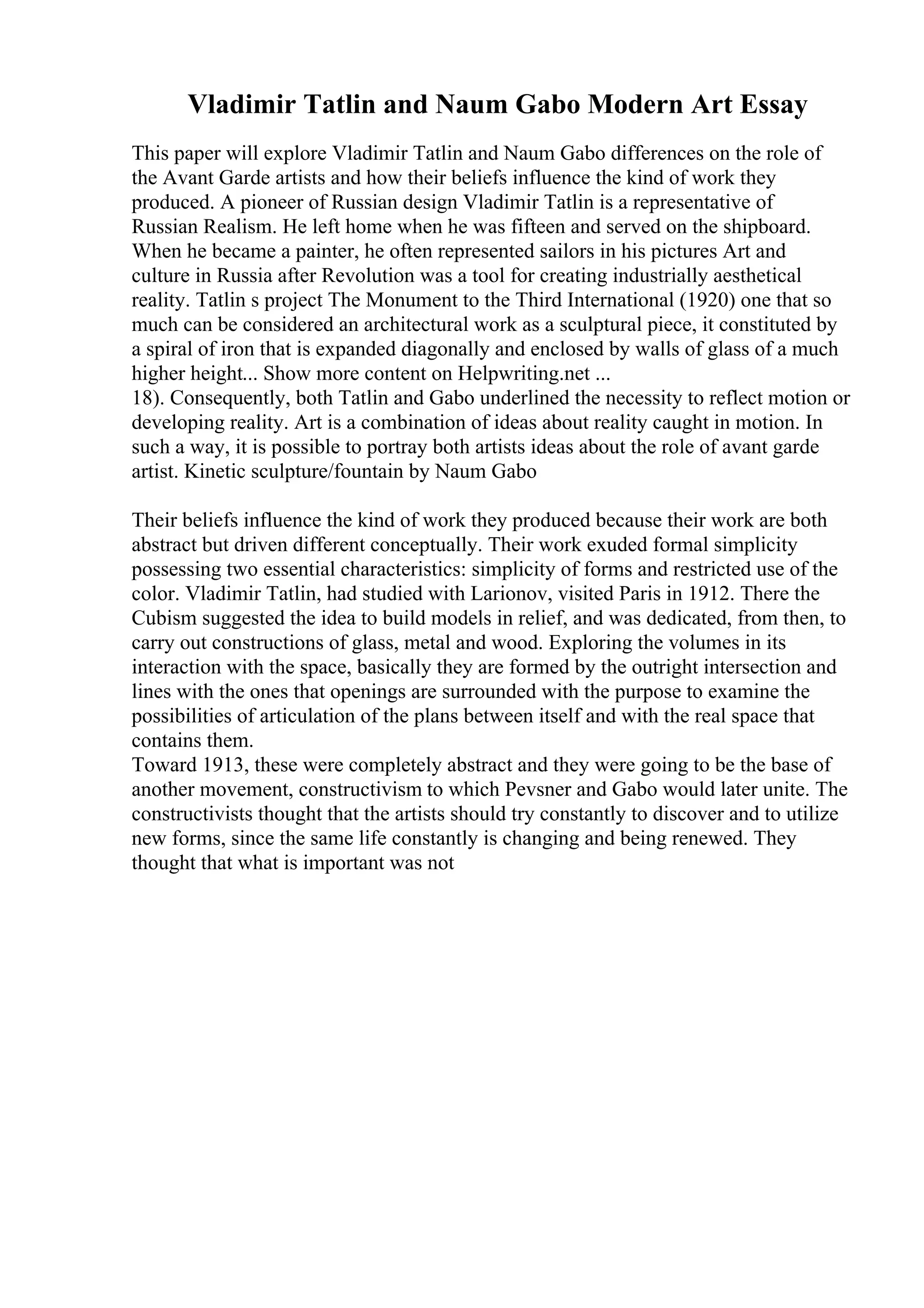 Vladimir Tatlin and Naum Gabo Modern Art Essay
This paper will explore Vladimir Tatlin and Naum Gabo differences on the role of
the Avant Garde artists and how their beliefs influence the kind of work they
produced. A pioneer of Russian design Vladimir Tatlin is a representative of
Russian Realism. He left home when he was fifteen and served on the shipboard.
When he became a painter, he often represented sailors in his pictures Art and
culture in Russia after Revolution was a tool for creating industrially aesthetical
reality. Tatlin s project The Monument to the Third International (1920) one that so
much can be considered an architectural work as a sculptural piece, it constituted by
a spiral of iron that is expanded diagonally and enclosed by walls of glass of a much
higher height... Show more content on Helpwriting.net ...
18). Consequently, both Tatlin and Gabo underlined the necessity to reflect motion or
developing reality. Art is a combination of ideas about reality caught in motion. In
such a way, it is possible to portray both artists ideas about the role of avant garde
artist. Kinetic sculpture/fountain by Naum Gabo
Their beliefs influence the kind of work they produced because their work are both
abstract but driven different conceptually. Their work exuded formal simplicity
possessing two essential characteristics: simplicity of forms and restricted use of the
color. Vladimir Tatlin, had studied with Larionov, visited Paris in 1912. There the
Cubism suggested the idea to build models in relief, and was dedicated, from then, to
carry out constructions of glass, metal and wood. Exploring the volumes in its
interaction with the space, basically they are formed by the outright intersection and
lines with the ones that openings are surrounded with the purpose to examine the
possibilities of articulation of the plans between itself and with the real space that
contains them.
Toward 1913, these were completely abstract and they were going to be the base of
another movement, constructivism to which Pevsner and Gabo would later unite. The
constructivists thought that the artists should try constantly to discover and to utilize
new forms, since the same life constantly is changing and being renewed. They
thought that what is important was not
 