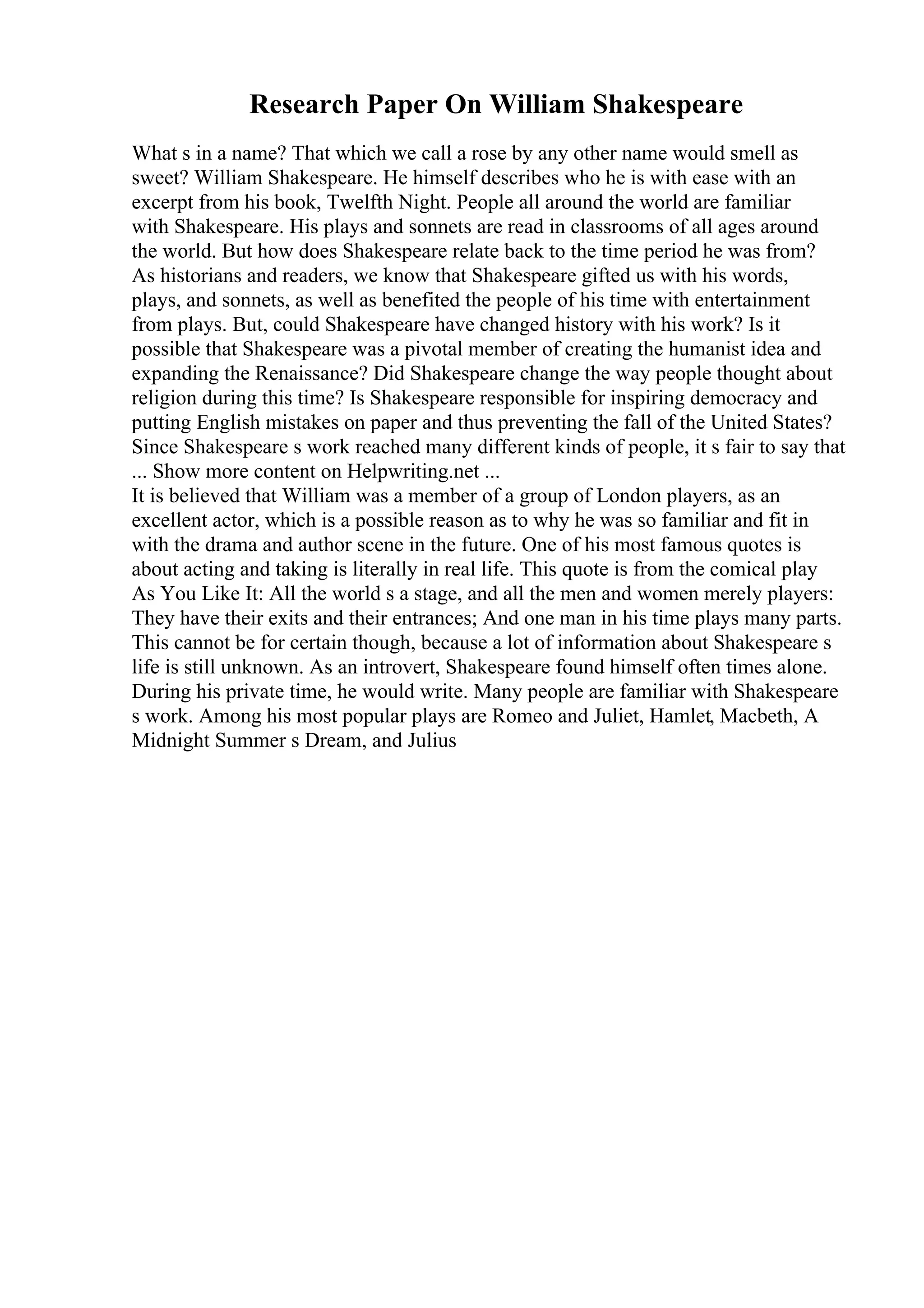 Research Paper On William Shakespeare
What s in a name? That which we call a rose by any other name would smell as
sweet? William Shakespeare. He himself describes who he is with ease with an
excerpt from his book, Twelfth Night. People all around the world are familiar
with Shakespeare. His plays and sonnets are read in classrooms of all ages around
the world. But how does Shakespeare relate back to the time period he was from?
As historians and readers, we know that Shakespeare gifted us with his words,
plays, and sonnets, as well as benefited the people of his time with entertainment
from plays. But, could Shakespeare have changed history with his work? Is it
possible that Shakespeare was a pivotal member of creating the humanist idea and
expanding the Renaissance? Did Shakespeare change the way people thought about
religion during this time? Is Shakespeare responsible for inspiring democracy and
putting English mistakes on paper and thus preventing the fall of the United States?
Since Shakespeare s work reached many different kinds of people, it s fair to say that
... Show more content on Helpwriting.net ...
It is believed that William was a member of a group of London players, as an
excellent actor, which is a possible reason as to why he was so familiar and fit in
with the drama and author scene in the future. One of his most famous quotes is
about acting and taking is literally in real life. This quote is from the comical play
As You Like It: All the world s a stage, and all the men and women merely players:
They have their exits and their entrances; And one man in his time plays many parts.
This cannot be for certain though, because a lot of information about Shakespeare s
life is still unknown. As an introvert, Shakespeare found himself often times alone.
During his private time, he would write. Many people are familiar with Shakespeare
s work. Among his most popular plays are Romeo and Juliet, Hamlet, Macbeth, A
Midnight Summer s Dream, and Julius
 