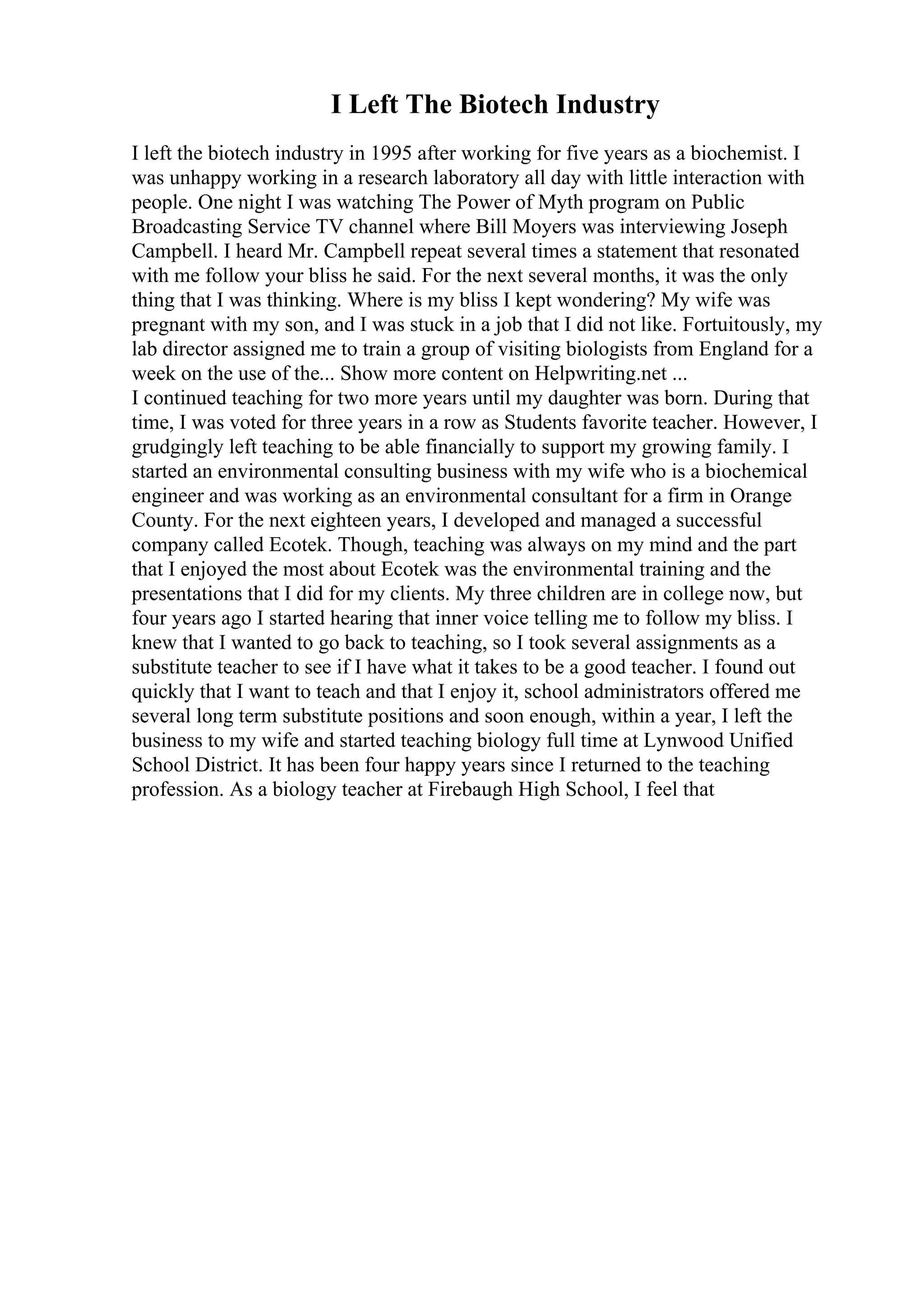 I Left The Biotech Industry
I left the biotech industry in 1995 after working for five years as a biochemist. I
was unhappy working in a research laboratory all day with little interaction with
people. One night I was watching The Power of Myth program on Public
Broadcasting Service TV channel where Bill Moyers was interviewing Joseph
Campbell. I heard Mr. Campbell repeat several times a statement that resonated
with me follow your bliss he said. For the next several months, it was the only
thing that I was thinking. Where is my bliss I kept wondering? My wife was
pregnant with my son, and I was stuck in a job that I did not like. Fortuitously, my
lab director assigned me to train a group of visiting biologists from England for a
week on the use of the... Show more content on Helpwriting.net ...
I continued teaching for two more years until my daughter was born. During that
time, I was voted for three years in a row as Students favorite teacher. However, I
grudgingly left teaching to be able financially to support my growing family. I
started an environmental consulting business with my wife who is a biochemical
engineer and was working as an environmental consultant for a firm in Orange
County. For the next eighteen years, I developed and managed a successful
company called Ecotek. Though, teaching was always on my mind and the part
that I enjoyed the most about Ecotek was the environmental training and the
presentations that I did for my clients. My three children are in college now, but
four years ago I started hearing that inner voice telling me to follow my bliss. I
knew that I wanted to go back to teaching, so I took several assignments as a
substitute teacher to see if I have what it takes to be a good teacher. I found out
quickly that I want to teach and that I enjoy it, school administrators offered me
several long term substitute positions and soon enough, within a year, I left the
business to my wife and started teaching biology full time at Lynwood Unified
School District. It has been four happy years since I returned to the teaching
profession. As a biology teacher at Firebaugh High School, I feel that
 