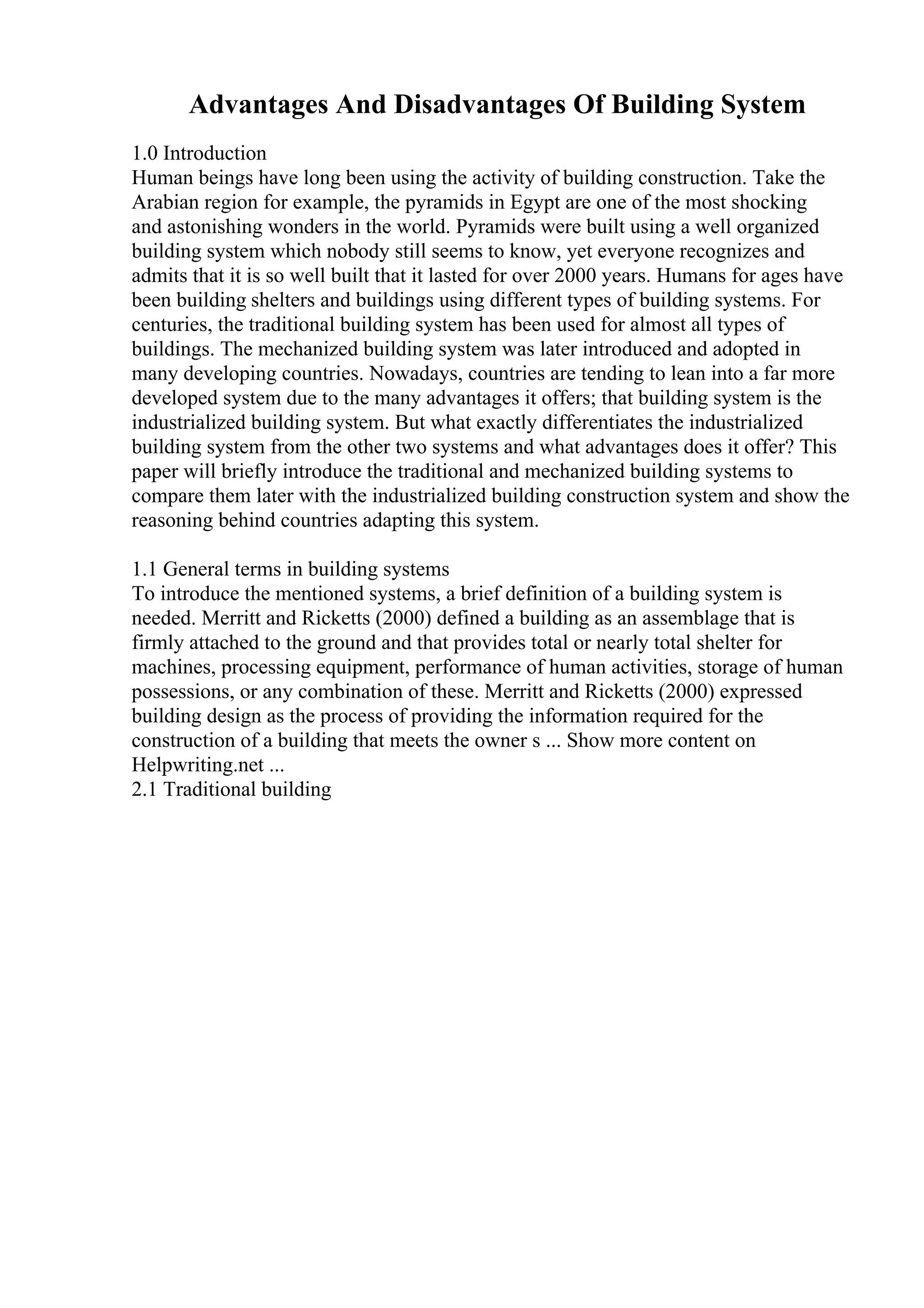 Advantages And Disadvantages Of Building System
1.0 Introduction
Human beings have long been using the activity of building construction. Take the
Arabian region for example, the pyramids in Egypt are one of the most shocking
and astonishing wonders in the world. Pyramids were built using a well organized
building system which nobody still seems to know, yet everyone recognizes and
admits that it is so well built that it lasted for over 2000 years. Humans for ages have
been building shelters and buildings using different types of building systems. For
centuries, the traditional building system has been used for almost all types of
buildings. The mechanized building system was later introduced and adopted in
many developing countries. Nowadays, countries are tending to lean into a far more
developed system due to the many advantages it offers; that building system is the
industrialized building system. But what exactly differentiates the industrialized
building system from the other two systems and what advantages does it offer? This
paper will briefly introduce the traditional and mechanized building systems to
compare them later with the industrialized building construction system and show the
reasoning behind countries adapting this system.
1.1 General terms in building systems
To introduce the mentioned systems, a brief definition of a building system is
needed. Merritt and Ricketts (2000) defined a building as an assemblage that is
firmly attached to the ground and that provides total or nearly total shelter for
machines, processing equipment, performance of human activities, storage of human
possessions, or any combination of these. Merritt and Ricketts (2000) expressed
building design as the process of providing the information required for the
construction of a building that meets the owner s ... Show more content on
Helpwriting.net ...
2.1 Traditional building
 