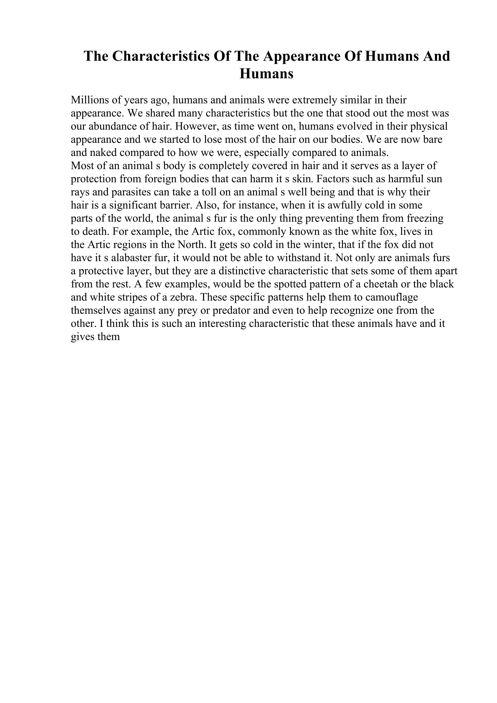 The Characteristics Of The Appearance Of Humans And
Humans
Millions of years ago, humans and animals were extremely similar in their
appearance. We shared many characteristics but the one that stood out the most was
our abundance of hair. However, as time went on, humans evolved in their physical
appearance and we started to lose most of the hair on our bodies. We are now bare
and naked compared to how we were, especially compared to animals.
Most of an animal s body is completely covered in hair and it serves as a layer of
protection from foreign bodies that can harm it s skin. Factors such as harmful sun
rays and parasites can take a toll on an animal s well being and that is why their
hair is a significant barrier. Also, for instance, when it is awfully cold in some
parts of the world, the animal s fur is the only thing preventing them from freezing
to death. For example, the Artic fox, commonly known as the white fox, lives in
the Artic regions in the North. It gets so cold in the winter, that if the fox did not
have it s alabaster fur, it would not be able to withstand it. Not only are animals furs
a protective layer, but they are a distinctive characteristic that sets some of them apart
from the rest. A few examples, would be the spotted pattern of a cheetah or the black
and white stripes of a zebra. These specific patterns help them to camouflage
themselves against any prey or predator and even to help recognize one from the
other. I think this is such an interesting characteristic that these animals have and it
gives them
 