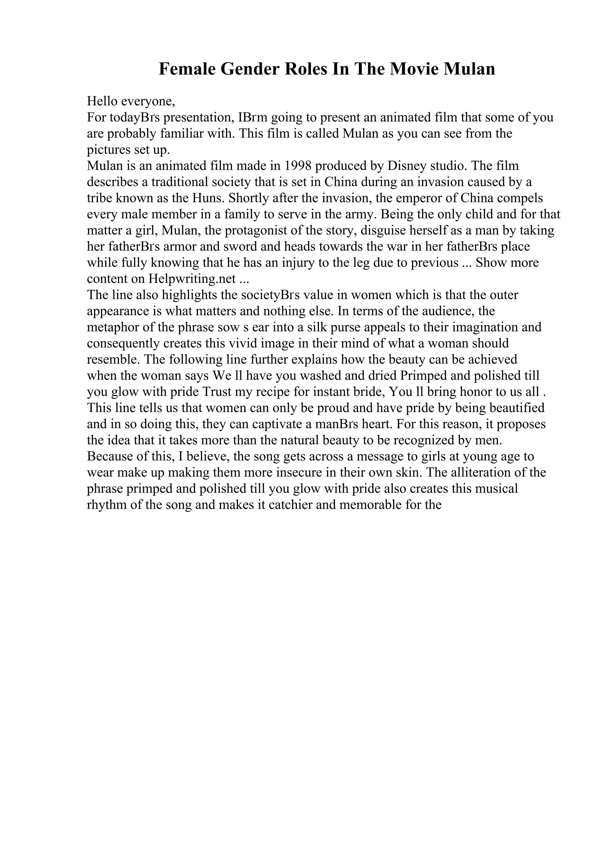 Female Gender Roles In The Movie Mulan
Hello everyone,
For todayВґs presentation, IВґm going to present an animated film that some of you
are probably familiar with. This film is called Mulan as you can see from the
pictures set up.
Mulan is an animated film made in 1998 produced by Disney studio. The film
describes a traditional society that is set in China during an invasion caused by a
tribe known as the Huns. Shortly after the invasion, the emperor of China compels
every male member in a family to serve in the army. Being the only child and for that
matter a girl, Mulan, the protagonist of the story, disguise herself as a man by taking
her fatherВґs armor and sword and heads towards the war in her fatherВґs place
while fully knowing that he has an injury to the leg due to previous ... Show more
content on Helpwriting.net ...
The line also highlights the societyВґs value in women which is that the outer
appearance is what matters and nothing else. In terms of the audience, the
metaphor of the phrase sow s ear into a silk purse appeals to their imagination and
consequently creates this vivid image in their mind of what a woman should
resemble. The following line further explains how the beauty can be achieved
when the woman says We ll have you washed and dried Primped and polished till
you glow with pride Trust my recipe for instant bride, You ll bring honor to us all .
This line tells us that women can only be proud and have pride by being beautified
and in so doing this, they can captivate a manВґs heart. For this reason, it proposes
the idea that it takes more than the natural beauty to be recognized by men.
Because of this, I believe, the song gets across a message to girls at young age to
wear make up making them more insecure in their own skin. The alliteration of the
phrase primped and polished till you glow with pride also creates this musical
rhythm of the song and makes it catchier and memorable for the
 