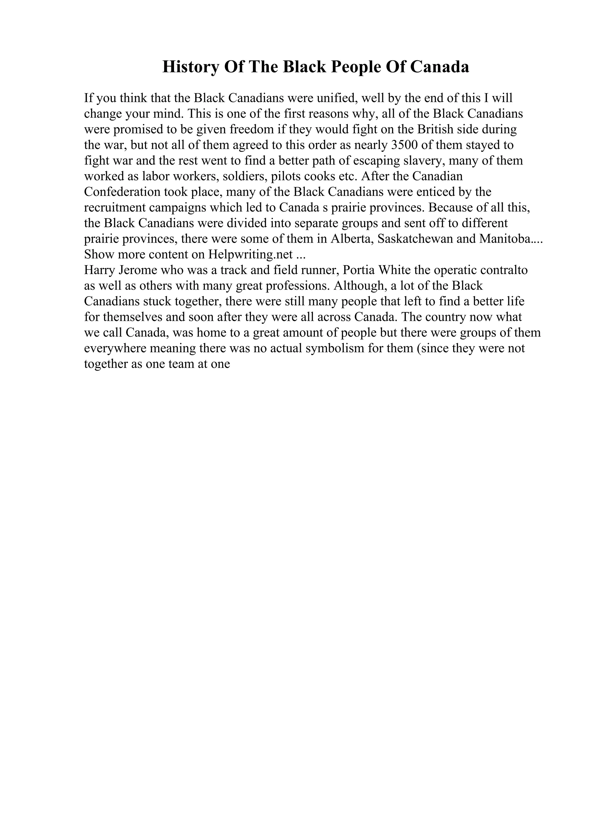 History Of The Black People Of Canada
If you think that the Black Canadians were unified, well by the end of this I will
change your mind. This is one of the first reasons why, all of the Black Canadians
were promised to be given freedom if they would fight on the British side during
the war, but not all of them agreed to this order as nearly 3500 of them stayed to
fight war and the rest went to find a better path of escaping slavery, many of them
worked as labor workers, soldiers, pilots cooks etc. After the Canadian
Confederation took place, many of the Black Canadians were enticed by the
recruitment campaigns which led to Canada s prairie provinces. Because of all this,
the Black Canadians were divided into separate groups and sent off to different
prairie provinces, there were some of them in Alberta, Saskatchewan and Manitoba....
Show more content on Helpwriting.net ...
Harry Jerome who was a track and field runner, Portia White the operatic contralto
as well as others with many great professions. Although, a lot of the Black
Canadians stuck together, there were still many people that left to find a better life
for themselves and soon after they were all across Canada. The country now what
we call Canada, was home to a great amount of people but there were groups of them
everywhere meaning there was no actual symbolism for them (since they were not
together as one team at one
 