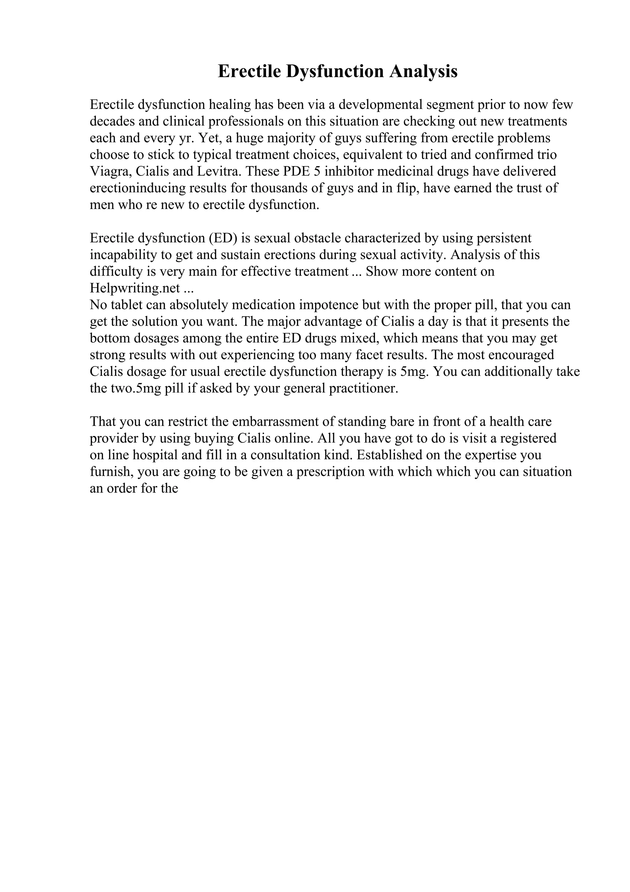 Erectile Dysfunction Analysis
Erectile dysfunction healing has been via a developmental segment prior to now few
decades and clinical professionals on this situation are checking out new treatments
each and every yr. Yet, a huge majority of guys suffering from erectile problems
choose to stick to typical treatment choices, equivalent to tried and confirmed trio
Viagra, Cialis and Levitra. These PDE 5 inhibitor medicinal drugs have delivered
erectioninducing results for thousands of guys and in flip, have earned the trust of
men who re new to erectile dysfunction.
Erectile dysfunction (ED) is sexual obstacle characterized by using persistent
incapability to get and sustain erections during sexual activity. Analysis of this
difficulty is very main for effective treatment ... Show more content on
Helpwriting.net ...
No tablet can absolutely medication impotence but with the proper pill, that you can
get the solution you want. The major advantage of Cialis a day is that it presents the
bottom dosages among the entire ED drugs mixed, which means that you may get
strong results with out experiencing too many facet results. The most encouraged
Cialis dosage for usual erectile dysfunction therapy is 5mg. You can additionally take
the two.5mg pill if asked by your general practitioner.
That you can restrict the embarrassment of standing bare in front of a health care
provider by using buying Cialis online. All you have got to do is visit a registered
on line hospital and fill in a consultation kind. Established on the expertise you
furnish, you are going to be given a prescription with which which you can situation
an order for the
 