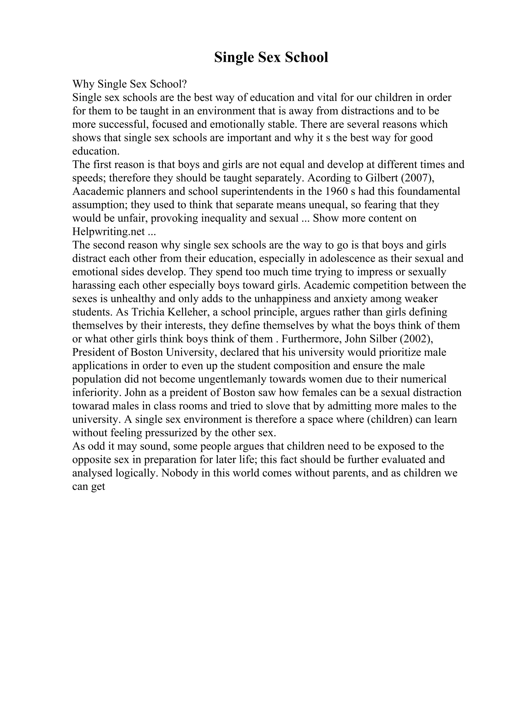 Single Sex School
Why Single Sex School?
Single sex schools are the best way of education and vital for our children in order
for them to be taught in an environment that is away from distractions and to be
more successful, focused and emotionally stable. There are several reasons which
shows that single sex schools are important and why it s the best way for good
education.
The first reason is that boys and girls are not equal and develop at different times and
speeds; therefore they should be taught separately. Acording to Gilbert (2007),
Aacademic planners and school superintendents in the 1960 s had this foundamental
assumption; they used to think that separate means unequal, so fearing that they
would be unfair, provoking inequality and sexual ... Show more content on
Helpwriting.net ...
The second reason why single sex schools are the way to go is that boys and girls
distract each other from their education, especially in adolescence as their sexual and
emotional sides develop. They spend too much time trying to impress or sexually
harassing each other especially boys toward girls. Academic competition between the
sexes is unhealthy and only adds to the unhappiness and anxiety among weaker
students. As Trichia Kelleher, a school principle, argues rather than girls defining
themselves by their interests, they define themselves by what the boys think of them
or what other girls think boys think of them . Furthermore, John Silber (2002),
President of Boston University, declared that his university would prioritize male
applications in order to even up the student composition and ensure the male
population did not become ungentlemanly towards women due to their numerical
inferiority. John as a preident of Boston saw how females can be a sexual distraction
towarad males in class rooms and tried to slove that by admitting more males to the
university. A single sex environment is therefore a space where (children) can learn
without feeling pressurized by the other sex.
As odd it may sound, some people argues that children need to be exposed to the
opposite sex in preparation for later life; this fact should be further evaluated and
analysed logically. Nobody in this world comes without parents, and as children we
can get
 
