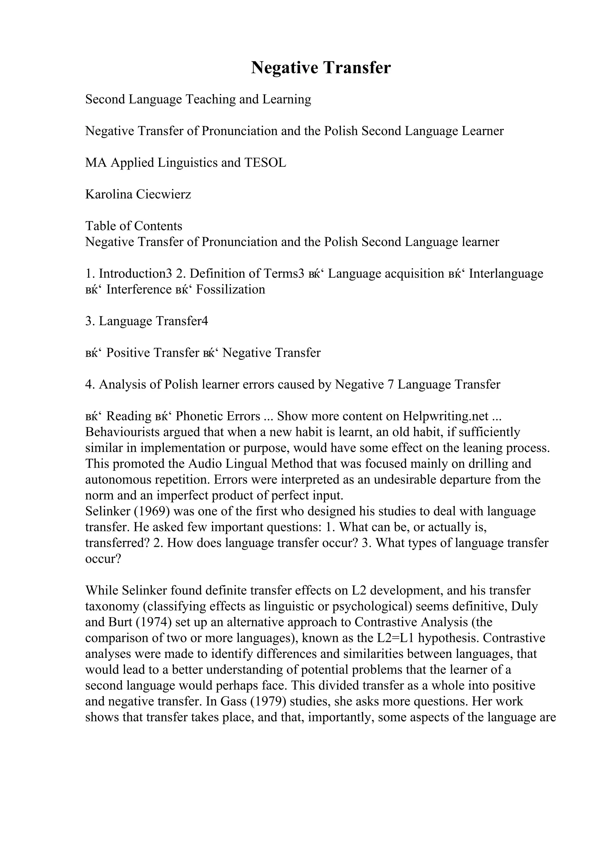 Negative Transfer
Second Language Teaching and Learning
Negative Transfer of Pronunciation and the Polish Second Language Learner
MA Applied Linguistics and TESOL
Karolina Ciecwierz
Table of Contents
Negative Transfer of Pronunciation and the Polish Second Language learner
1. Introduction3 2. Definition of Terms3 вќ‘ Language acquisition вќ‘ Interlanguage
вќ‘ Interference вќ‘ Fossilization
3. Language Transfer4
вќ‘ Positive Transfer вќ‘ Negative Transfer
4. Analysis of Polish learner errors caused by Negative 7 Language Transfer
вќ‘ Reading вќ‘ Phonetic Errors ... Show more content on Helpwriting.net ...
Behaviourists argued that when a new habit is learnt, an old habit, if sufficiently
similar in implementation or purpose, would have some effect on the leaning process.
This promoted the Audio Lingual Method that was focused mainly on drilling and
autonomous repetition. Errors were interpreted as an undesirable departure from the
norm and an imperfect product of perfect input.
Selinker (1969) was one of the first who designed his studies to deal with language
transfer. He asked few important questions: 1. What can be, or actually is,
transferred? 2. How does language transfer occur? 3. What types of language transfer
occur?
While Selinker found definite transfer effects on L2 development, and his transfer
taxonomy (classifying effects as linguistic or psychological) seems definitive, Duly
and Burt (1974) set up an alternative approach to Contrastive Analysis (the
comparison of two or more languages), known as the L2=L1 hypothesis. Contrastive
analyses were made to identify differences and similarities between languages, that
would lead to a better understanding of potential problems that the learner of a
second language would perhaps face. This divided transfer as a whole into positive
and negative transfer. In Gass (1979) studies, she asks more questions. Her work
shows that transfer takes place, and that, importantly, some aspects of the language are
 