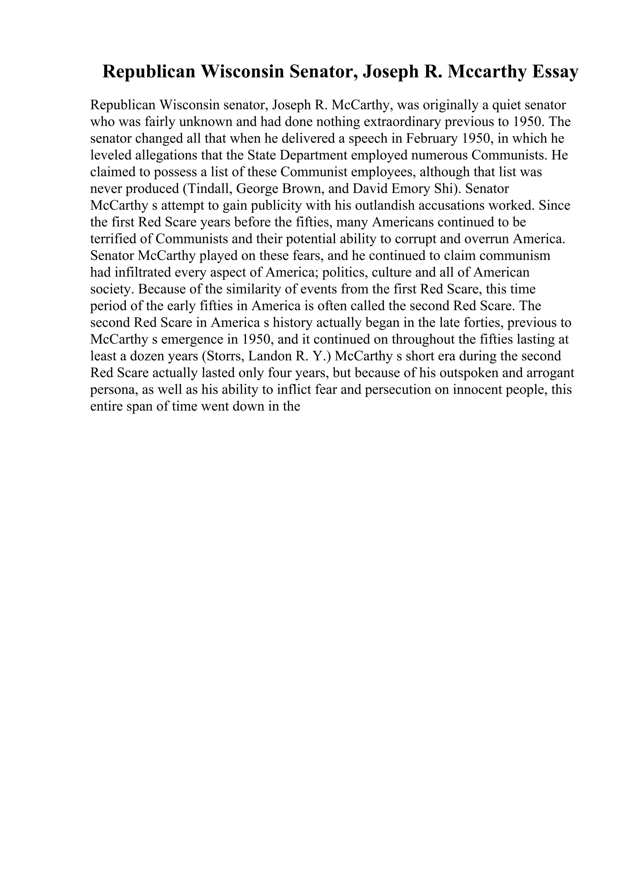 Republican Wisconsin Senator, Joseph R. Mccarthy Essay
Republican Wisconsin senator, Joseph R. McCarthy, was originally a quiet senator
who was fairly unknown and had done nothing extraordinary previous to 1950. The
senator changed all that when he delivered a speech in February 1950, in which he
leveled allegations that the State Department employed numerous Communists. He
claimed to possess a list of these Communist employees, although that list was
never produced (Tindall, George Brown, and David Emory Shi). Senator
McCarthy s attempt to gain publicity with his outlandish accusations worked. Since
the first Red Scare years before the fifties, many Americans continued to be
terrified of Communists and their potential ability to corrupt and overrun America.
Senator McCarthy played on these fears, and he continued to claim communism
had infiltrated every aspect of America; politics, culture and all of American
society. Because of the similarity of events from the first Red Scare, this time
period of the early fifties in America is often called the second Red Scare. The
second Red Scare in America s history actually began in the late forties, previous to
McCarthy s emergence in 1950, and it continued on throughout the fifties lasting at
least a dozen years (Storrs, Landon R. Y.) McCarthy s short era during the second
Red Scare actually lasted only four years, but because of his outspoken and arrogant
persona, as well as his ability to inflict fear and persecution on innocent people, this
entire span of time went down in the
 