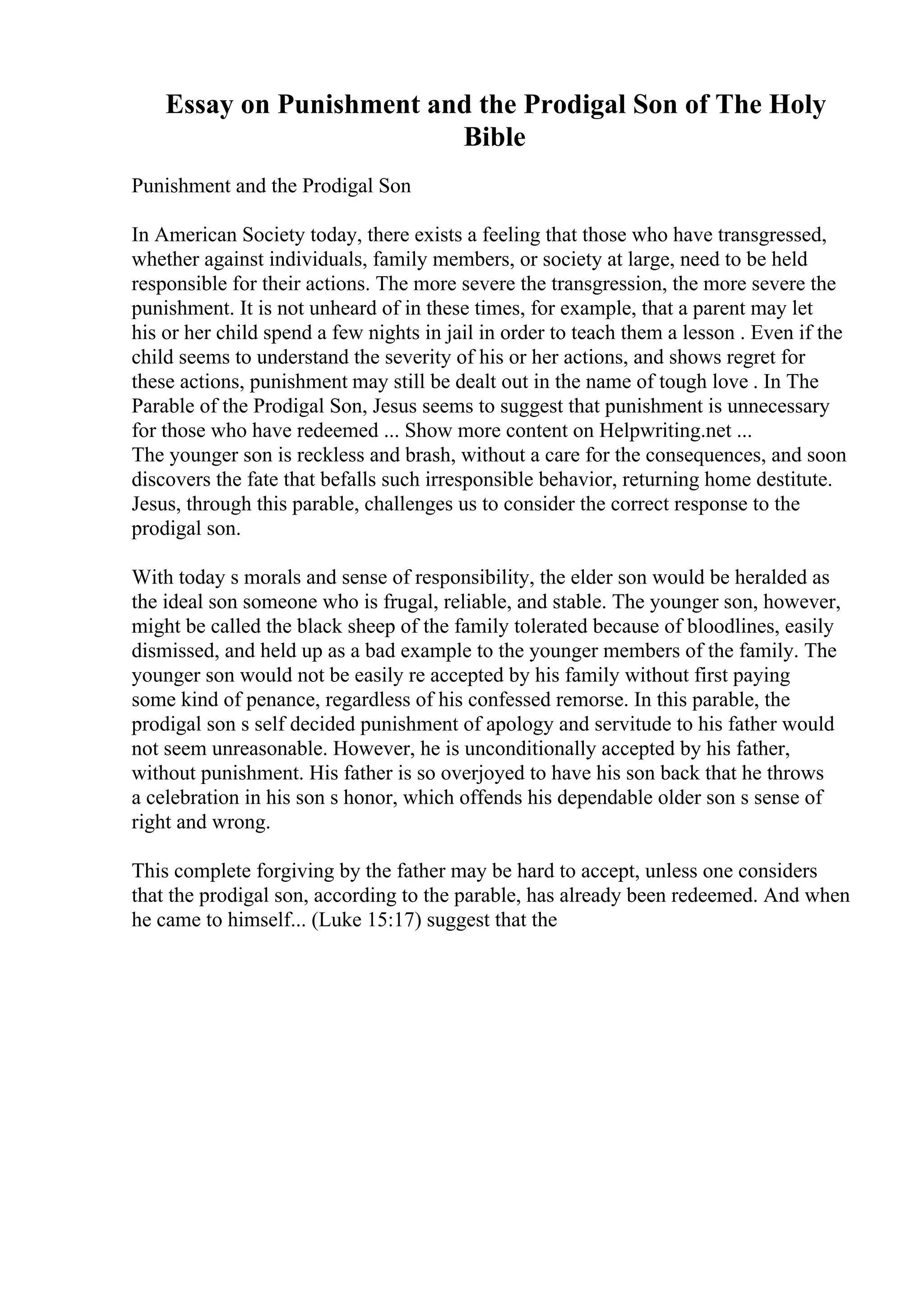 Essay on Punishment and the Prodigal Son of The Holy
Bible
Punishment and the Prodigal Son
In American Society today, there exists a feeling that those who have transgressed,
whether against individuals, family members, or society at large, need to be held
responsible for their actions. The more severe the transgression, the more severe the
punishment. It is not unheard of in these times, for example, that a parent may let
his or her child spend a few nights in jail in order to teach them a lesson . Even if the
child seems to understand the severity of his or her actions, and shows regret for
these actions, punishment may still be dealt out in the name of tough love . In The
Parable of the Prodigal Son, Jesus seems to suggest that punishment is unnecessary
for those who have redeemed ... Show more content on Helpwriting.net ...
The younger son is reckless and brash, without a care for the consequences, and soon
discovers the fate that befalls such irresponsible behavior, returning home destitute.
Jesus, through this parable, challenges us to consider the correct response to the
prodigal son.
With today s morals and sense of responsibility, the elder son would be heralded as
the ideal son someone who is frugal, reliable, and stable. The younger son, however,
might be called the black sheep of the family tolerated because of bloodlines, easily
dismissed, and held up as a bad example to the younger members of the family. The
younger son would not be easily re accepted by his family without first paying
some kind of penance, regardless of his confessed remorse. In this parable, the
prodigal son s self decided punishment of apology and servitude to his father would
not seem unreasonable. However, he is unconditionally accepted by his father,
without punishment. His father is so overjoyed to have his son back that he throws
a celebration in his son s honor, which offends his dependable older son s sense of
right and wrong.
This complete forgiving by the father may be hard to accept, unless one considers
that the prodigal son, according to the parable, has already been redeemed. And when
he came to himself... (Luke 15:17) suggest that the
 