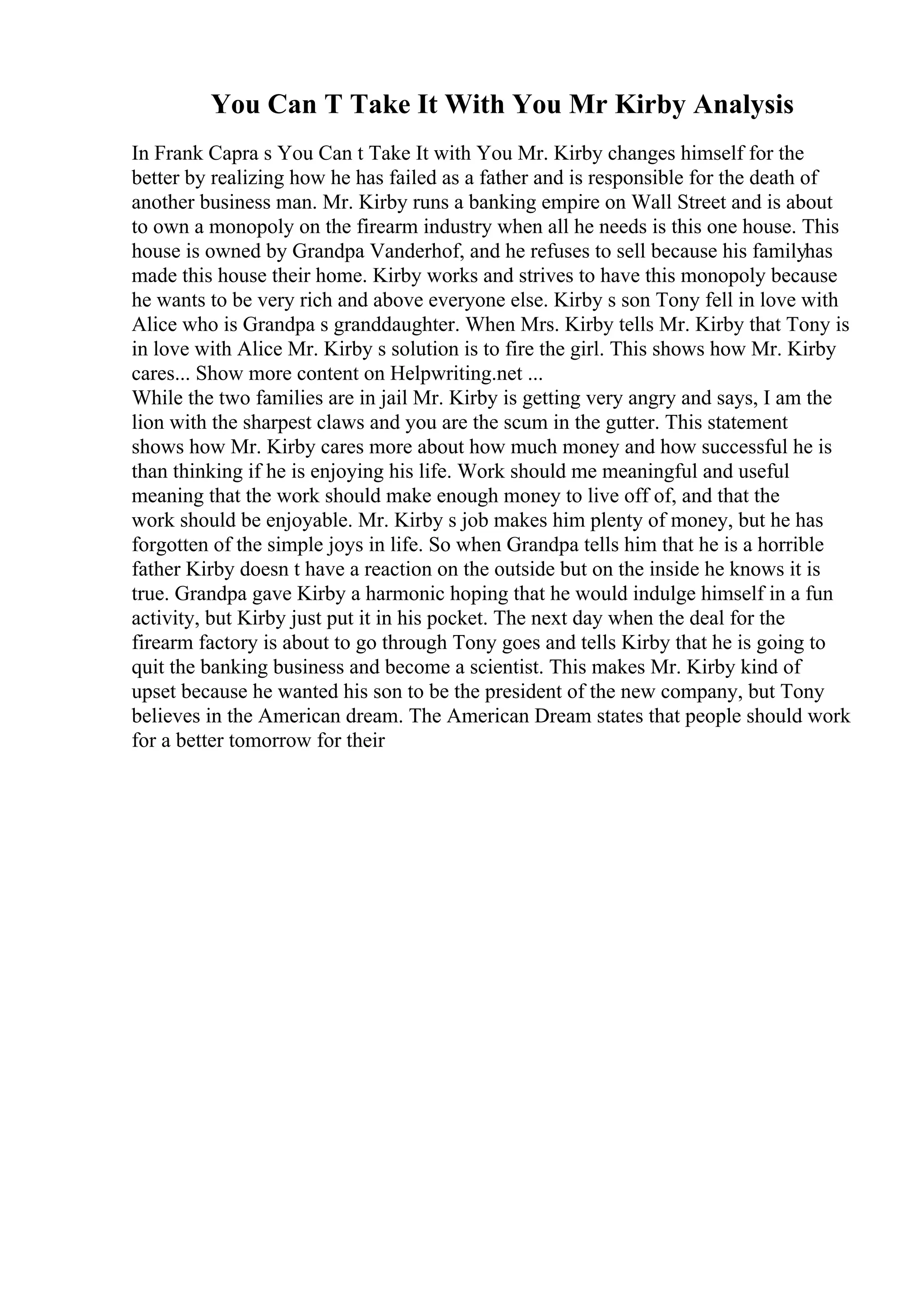 You Can T Take It With You Mr Kirby Analysis
In Frank Capra s You Can t Take It with You Mr. Kirby changes himself for the
better by realizing how he has failed as a father and is responsible for the death of
another business man. Mr. Kirby runs a banking empire on Wall Street and is about
to own a monopoly on the firearm industry when all he needs is this one house. This
house is owned by Grandpa Vanderhof, and he refuses to sell because his familyhas
made this house their home. Kirby works and strives to have this monopoly because
he wants to be very rich and above everyone else. Kirby s son Tony fell in love with
Alice who is Grandpa s granddaughter. When Mrs. Kirby tells Mr. Kirby that Tony is
in love with Alice Mr. Kirby s solution is to fire the girl. This shows how Mr. Kirby
cares... Show more content on Helpwriting.net ...
While the two families are in jail Mr. Kirby is getting very angry and says, I am the
lion with the sharpest claws and you are the scum in the gutter. This statement
shows how Mr. Kirby cares more about how much money and how successful he is
than thinking if he is enjoying his life. Work should me meaningful and useful
meaning that the work should make enough money to live off of, and that the
work should be enjoyable. Mr. Kirby s job makes him plenty of money, but he has
forgotten of the simple joys in life. So when Grandpa tells him that he is a horrible
father Kirby doesn t have a reaction on the outside but on the inside he knows it is
true. Grandpa gave Kirby a harmonic hoping that he would indulge himself in a fun
activity, but Kirby just put it in his pocket. The next day when the deal for the
firearm factory is about to go through Tony goes and tells Kirby that he is going to
quit the banking business and become a scientist. This makes Mr. Kirby kind of
upset because he wanted his son to be the president of the new company, but Tony
believes in the American dream. The American Dream states that people should work
for a better tomorrow for their
 