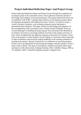 Project Individual Reflection Paper And Project Group
Project Individual Reflection Paper and Project Group Through the completion of
my project group in the assessment course, I have gained an immense amount of
knowledge and a plethora of assessment practice. The project framework allows me
to contribute in the WMU s strategic plan initiatives in developing a project about
the Signature designation while taking the course. In here, I was able to create a
variety of project s products, such as project proposal, poster and project s
presentation and evaluation. This paper reflects my knowledge and experience in
the accomplishing of the assessment course. Project Group Challenges There are
several challenges to finishing the project group. First, the project has identified as
an initiative necessary to encourage students involving in the campus activities. In
here, I have an opportunity for applying a rigorous assessment. For instance, I have
roles in the project to create literature review finding, co curricular criteria transcript
in others institutions and record the student feedbacks in the steering committee of
meeting in the project. Second, I learned how to collaborate in assessing program.
In here, I have an opportunity for discussing the findings with peer group to create a
treaty of the evidence. The rigor in assessment is tended to document observation
and reports on the observation of change (Keeling, Wall, Urderhile, Dungy, 2008, p.
35; Gardener, 2003). I found the Signature project is aligned to the
 