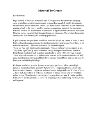 Material To Cradle
Environment:
High content of recycled material is one of the positives factors in this category.
Also helpful is when the insulation can be reused or recycled. Ideally the material
should come from a renewable source. All these factors contribute to low embodied
energy, which is the energy used to produce, process and transport the insulation
before it reaches the homeowner. Also the use of hydrocarbons or carbon dioxideas
blowing agents can contribute to greenhouse gas emissions. The preferred materials
are the ones that don t require blowing agents at all.
Rigid foam and sprayed foam insulation materials which are shown in table 5, have
high embodied energy, meaning the product uses more energy and fossil fuels to be
manufactured and ... Show more content on Helpwriting.net ...
There are Red List free insulation products. They do not use blowing agents at all.
They have significantly lower embodied energy than petroleum based products.
Fiber based insulation such as cotton can also have up to 100% recycled content.
These materials are non toxic and they can provide sufficient insulation levels with
easy installation and are available in stores such as Home Depot and can be used for
both new and existing buildings.
Cellulose insulation is made from recycled paper products. It has a very high
recycled material content, generally 82% to 85%. The product limits airflow and
in most cases, it doesn t requires a moisture barrier and provides an R value of up to
3.8 per inch. Each fiber in cellulose insulation is treated with a safe fire retardant
called borate. This chemical also helps to keep the insects away. It can be used in
both new or existing homes, as loose fill or dense packed in building cavities, walls,
ceilings and
 