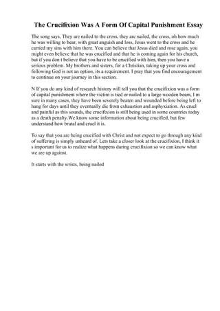 The Crucifixion Was A Form Of Capital Punishment Essay
The song says, They are nailed to the cross, they are nailed, the cross, oh how much
he was willing to bear, with great anguish and loss, Jesus went to the cross and he
carried my sins with him there. You can believe that Jesus died and rose again, you
might even believe that he was crucified and that he is coming again for his church,
but if you don t believe that you have to be crucified with him, then you have a
serious problem. My brothers and sisters, for a Christian, taking up your cross and
following God is not an option, its a requirement. I pray that you find encouragement
to continue on your journey in this section.
N If you do any kind of research history will tell you that the crucifixion was a form
of capital punishment where the victim is tied or nailed to a large wooden beam, I m
sure in many cases, they have been severely beaten and wounded before being left to
hang for days until they eventually die from exhaustion and asphyxiation. As cruel
and painful as this sounds, the crucifixion is still being used in some countries today
as a death penalty.We know some information about being crucified, but few
understand how brutal and cruel it is.
To say that you are being crucified with Christ and not expect to go through any kind
of suffering is simply unheard of. Lets take a closer look at the crucifixion, I think it
s important for us to realize what happens during crucifixion so we can know what
we are up against.
It starts with the wrists, being nailed
 