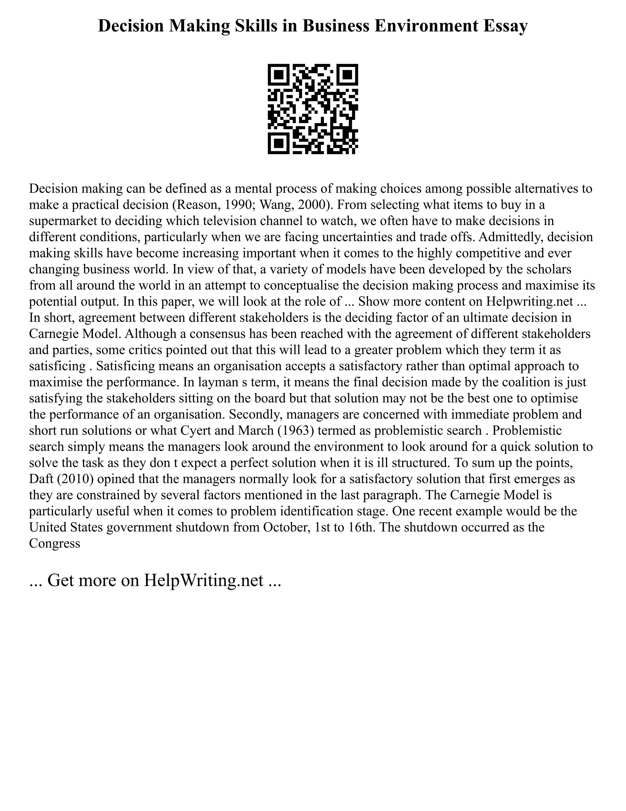 Decision Making Skills in Business Environment Essay
Decision making can be defined as a mental process of making choices among possible alternatives to
make a practical decision (Reason, 1990; Wang, 2000). From selecting what items to buy in a
supermarket to deciding which television channel to watch, we often have to make decisions in
different conditions, particularly when we are facing uncertainties and trade offs. Admittedly, decision
making skills have become increasing important when it comes to the highly competitive and ever
changing business world. In view of that, a variety of models have been developed by the scholars
from all around the world in an attempt to conceptualise the decision making process and maximise its
potential output. In this paper, we will look at the role of ... Show more content on Helpwriting.net ...
In short, agreement between different stakeholders is the deciding factor of an ultimate decision in
Carnegie Model. Although a consensus has been reached with the agreement of different stakeholders
and parties, some critics pointed out that this will lead to a greater problem which they term it as
satisficing . Satisficing means an organisation accepts a satisfactory rather than optimal approach to
maximise the performance. In layman s term, it means the final decision made by the coalition is just
satisfying the stakeholders sitting on the board but that solution may not be the best one to optimise
the performance of an organisation. Secondly, managers are concerned with immediate problem and
short run solutions or what Cyert and March (1963) termed as problemistic search . Problemistic
search simply means the managers look around the environment to look around for a quick solution to
solve the task as they don t expect a perfect solution when it is ill structured. To sum up the points,
Daft (2010) opined that the managers normally look for a satisfactory solution that first emerges as
they are constrained by several factors mentioned in the last paragraph. The Carnegie Model is
particularly useful when it comes to problem identification stage. One recent example would be the
United States government shutdown from October, 1st to 16th. The shutdown occurred as the
Congress
... Get more on HelpWriting.net ...
 