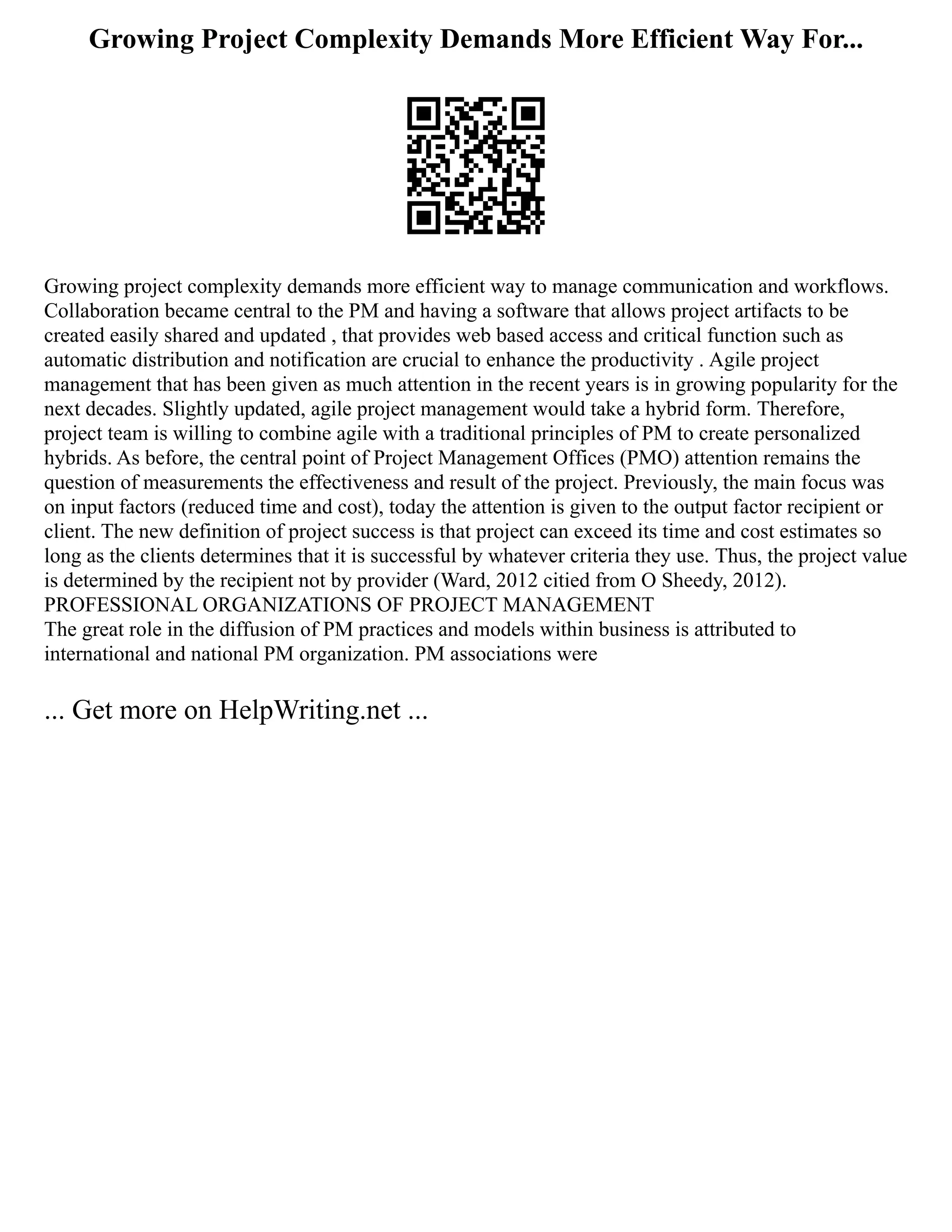 Growing Project Complexity Demands More Efficient Way For...
Growing project complexity demands more efficient way to manage communication and workflows.
Collaboration became central to the PM and having a software that allows project artifacts to be
created easily shared and updated , that provides web based access and critical function such as
automatic distribution and notification are crucial to enhance the productivity . Agile project
management that has been given as much attention in the recent years is in growing popularity for the
next decades. Slightly updated, agile project management would take a hybrid form. Therefore,
project team is willing to combine agile with a traditional principles of PM to create personalized
hybrids. As before, the central point of Project Management Offices (PMO) attention remains the
question of measurements the effectiveness and result of the project. Previously, the main focus was
on input factors (reduced time and cost), today the attention is given to the output factor recipient or
client. The new definition of project success is that project can exceed its time and cost estimates so
long as the clients determines that it is successful by whatever criteria they use. Thus, the project value
is determined by the recipient not by provider (Ward, 2012 citied from O Sheedy, 2012).
PROFESSIONAL ORGANIZATIONS OF PROJECT MANAGEMENT
The great role in the diffusion of PM practices and models within business is attributed to
international and national PM organization. PM associations were
... Get more on HelpWriting.net ...
 