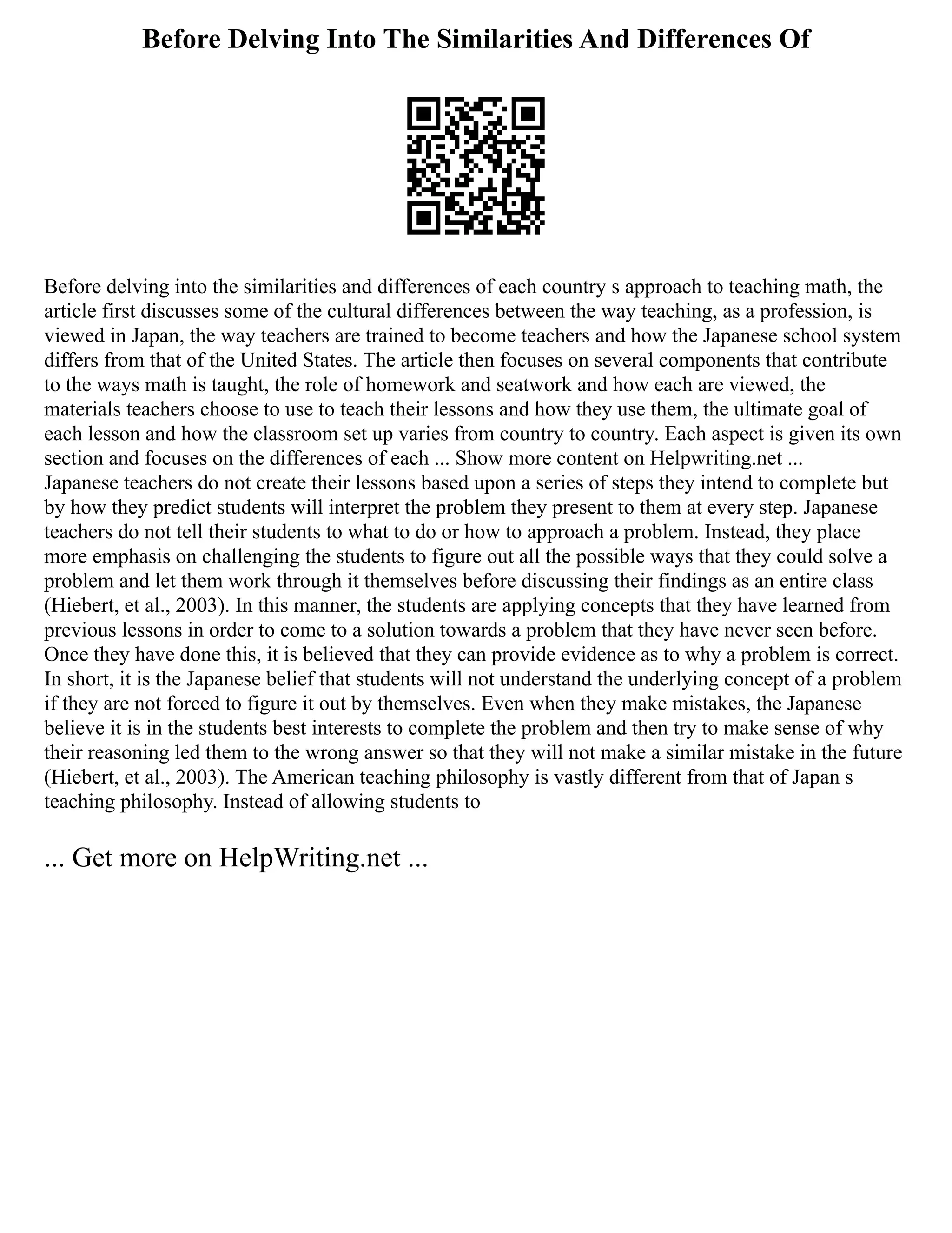 Before Delving Into The Similarities And Differences Of
Before delving into the similarities and differences of each country s approach to teaching math, the
article first discusses some of the cultural differences between the way teaching, as a profession, is
viewed in Japan, the way teachers are trained to become teachers and how the Japanese school system
differs from that of the United States. The article then focuses on several components that contribute
to the ways math is taught, the role of homework and seatwork and how each are viewed, the
materials teachers choose to use to teach their lessons and how they use them, the ultimate goal of
each lesson and how the classroom set up varies from country to country. Each aspect is given its own
section and focuses on the differences of each ... Show more content on Helpwriting.net ...
Japanese teachers do not create their lessons based upon a series of steps they intend to complete but
by how they predict students will interpret the problem they present to them at every step. Japanese
teachers do not tell their students to what to do or how to approach a problem. Instead, they place
more emphasis on challenging the students to figure out all the possible ways that they could solve a
problem and let them work through it themselves before discussing their findings as an entire class
(Hiebert, et al., 2003). In this manner, the students are applying concepts that they have learned from
previous lessons in order to come to a solution towards a problem that they have never seen before.
Once they have done this, it is believed that they can provide evidence as to why a problem is correct.
In short, it is the Japanese belief that students will not understand the underlying concept of a problem
if they are not forced to figure it out by themselves. Even when they make mistakes, the Japanese
believe it is in the students best interests to complete the problem and then try to make sense of why
their reasoning led them to the wrong answer so that they will not make a similar mistake in the future
(Hiebert, et al., 2003). The American teaching philosophy is vastly different from that of Japan s
teaching philosophy. Instead of allowing students to
... Get more on HelpWriting.net ...
 