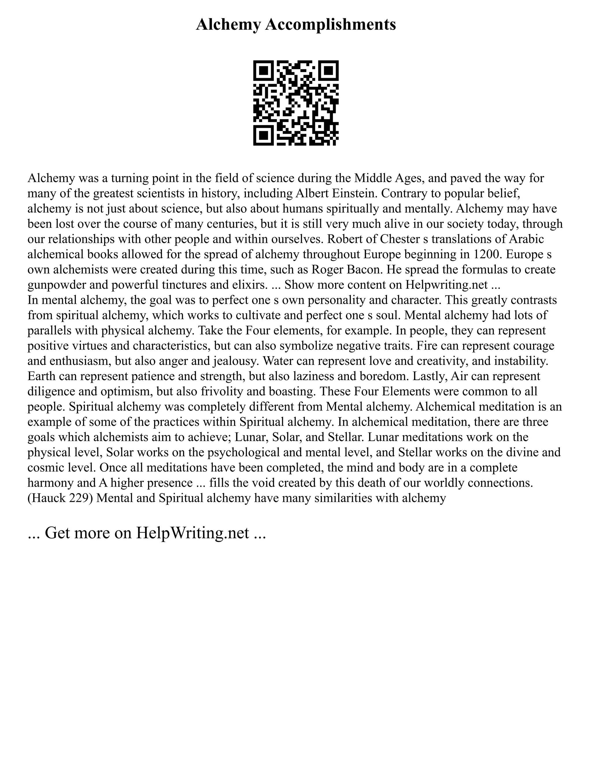 Alchemy Accomplishments
Alchemy was a turning point in the field of science during the Middle Ages, and paved the way for
many of the greatest scientists in history, including Albert Einstein. Contrary to popular belief,
alchemy is not just about science, but also about humans spiritually and mentally. Alchemy may have
been lost over the course of many centuries, but it is still very much alive in our society today, through
our relationships with other people and within ourselves. Robert of Chester s translations of Arabic
alchemical books allowed for the spread of alchemy throughout Europe beginning in 1200. Europe s
own alchemists were created during this time, such as Roger Bacon. He spread the formulas to create
gunpowder and powerful tinctures and elixirs. ... Show more content on Helpwriting.net ...
In mental alchemy, the goal was to perfect one s own personality and character. This greatly contrasts
from spiritual alchemy, which works to cultivate and perfect one s soul. Mental alchemy had lots of
parallels with physical alchemy. Take the Four elements, for example. In people, they can represent
positive virtues and characteristics, but can also symbolize negative traits. Fire can represent courage
and enthusiasm, but also anger and jealousy. Water can represent love and creativity, and instability.
Earth can represent patience and strength, but also laziness and boredom. Lastly, Air can represent
diligence and optimism, but also frivolity and boasting. These Four Elements were common to all
people. Spiritual alchemy was completely different from Mental alchemy. Alchemical meditation is an
example of some of the practices within Spiritual alchemy. In alchemical meditation, there are three
goals which alchemists aim to achieve; Lunar, Solar, and Stellar. Lunar meditations work on the
physical level, Solar works on the psychological and mental level, and Stellar works on the divine and
cosmic level. Once all meditations have been completed, the mind and body are in a complete
harmony and A higher presence ... fills the void created by this death of our worldly connections.
(Hauck 229) Mental and Spiritual alchemy have many similarities with alchemy
... Get more on HelpWriting.net ...
 