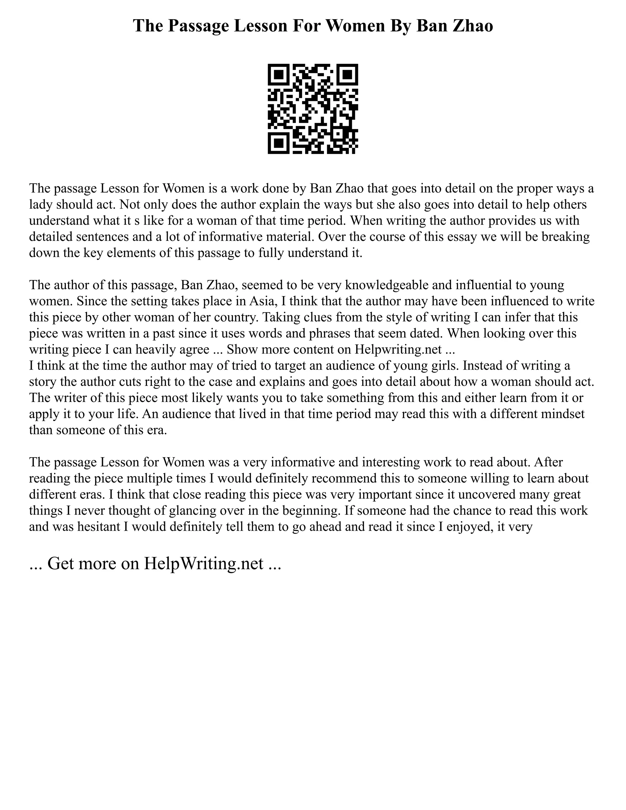 The Passage Lesson For Women By Ban Zhao
The passage Lesson for Women is a work done by Ban Zhao that goes into detail on the proper ways a
lady should act. Not only does the author explain the ways but she also goes into detail to help others
understand what it s like for a woman of that time period. When writing the author provides us with
detailed sentences and a lot of informative material. Over the course of this essay we will be breaking
down the key elements of this passage to fully understand it.
The author of this passage, Ban Zhao, seemed to be very knowledgeable and influential to young
women. Since the setting takes place in Asia, I think that the author may have been influenced to write
this piece by other woman of her country. Taking clues from the style of writing I can infer that this
piece was written in a past since it uses words and phrases that seem dated. When looking over this
writing piece I can heavily agree ... Show more content on Helpwriting.net ...
I think at the time the author may of tried to target an audience of young girls. Instead of writing a
story the author cuts right to the case and explains and goes into detail about how a woman should act.
The writer of this piece most likely wants you to take something from this and either learn from it or
apply it to your life. An audience that lived in that time period may read this with a different mindset
than someone of this era.
The passage Lesson for Women was a very informative and interesting work to read about. After
reading the piece multiple times I would definitely recommend this to someone willing to learn about
different eras. I think that close reading this piece was very important since it uncovered many great
things I never thought of glancing over in the beginning. If someone had the chance to read this work
and was hesitant I would definitely tell them to go ahead and read it since I enjoyed, it very
... Get more on HelpWriting.net ...
 